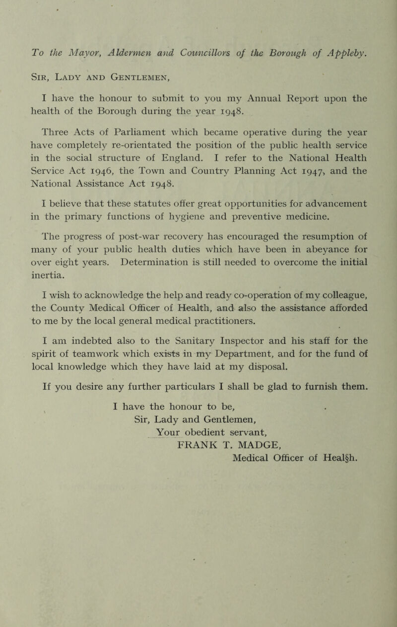 To the Mayor, Aldermen and Councillors of the Borough of Appleby. Sir, Lady and Gentlemen, I have the honour to submit to you my Annual Report upon the health of the Borough during the year 1948. Three Acts of Parliament which became operative during the year have completely re-orientated the position of the public health service in the social structure of England. I refer to the National Health Service i\.ct 1946, the Town and Country Planning Act 1947, and the National Assistance Act 1948. I believe that these statutes offer great opportunities for advancement in the primary functions of hygiene and preventive medicine. The progress of post-war recovery has encouraged the resumption of many of your public health duties which have been in abeyance for over eight years. Determination is still needed to overcome the initial inertia. I wish to acknowledge the help and ready co-operation of my colleague, the County Medical Officer of Health, and also the assistance afforded to me by the local general medical practitioners. I am indebted also to the Sanitary Inspector and his staff for the spirit of teamwork which exists in my Department, and for the fund of local knowledge which they have laid at my disposal. If you desire any further particulars I shall be glad to furnish them. I have the honour to be. Sir, Lady and Gentlemen, Your obedient servant, FRANK T. MADGE, Medical Officer of Heal§h.