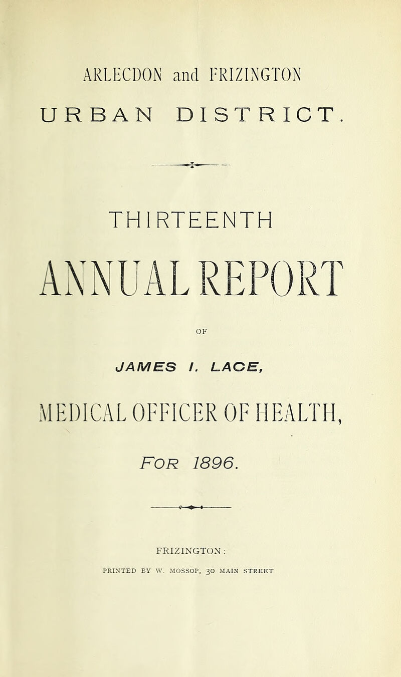 ARLHCDON and FRIZINGTON URBAN DISTRICT. THIRTEENTH OF JAMES /. LACE, MEDICAL OFFICER OF HEALTH, FOR 1896. FRIZINGTON ;