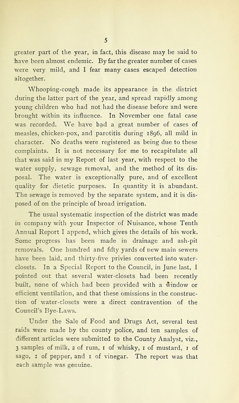 greater part of the year, in fact, this disease may be said to have been almost endemic. By far the greater number of cases were very mild, and I fear many cases escaped detection altogether. Whooping-cough made its appearance in the district during the latter part of the year, and spread rapidly among young children wdio had not had the disease before and were brought within its influence. In November one fatal case was recorded. We have had a great number of cases of measles, chicken-pox, and parotitis during 1896, all mild in character. No deaths were registered as being due to these complaints. It is not necessary for me to recapitulate all that was said in my Report of last year, with respect to the water suppl3% servage removal, and the method of its dis- posal. The water is exceptionally pure, and of excellent qualit}' for dietetic purposes. In quantit}^ it is abundant. The sewage is removed by the separate system, and it is dis- posed of on the principle of broad irrigation. The usual systematic inspection of the district was made in companj’ with your Inspector of Nuisance, whose Tenth Annual Report I append, which gives the details of his work. Some progress has been made in drainage and ash-pit removals. One hundred and fifty yards of new main sewers have been laid, and thirty-five privies converted into water- closets. In a Special Report to the Council, in June last, I pointed out that several water-closets had been recently built, none of which had been provided with a window or efficient ventilation, and that these omissions in the construc- tion of water-closets were a direct contravention of the Council’s Bye-Laws. Under the Sale of Food and Drugs Act, several test raids w'ere made by the county police, and ten samples of different articles were submitted to the County Analyst, viz., 3 samples of milk, 2 of rum, i of whisky, i of mustard, i of sago, I of pepper, and i of vinegar. The report was that each sample was genuine.