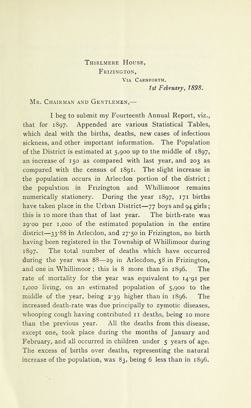 Thirlmere House, Frizington, Via Carnforth. 1st February, 1898. Mr. Chairman and Gentlemen,— I beg to submit my Fourteenth Annual Report, viz., that for 1S97. Appended are various Statistical Tables, which deal with the births, deaths, new cases of infectious sickness, and other important information. The Population of the District is estimated at 5,900 up to the middle of 1897, an increase of 150 as compared with last year, and 203 as compared with the census of 1891. The slight increase in the population occurs in Arlecdon portion of the district ; the population in Frizington and Whillimoor remains numerically stationery. During the year 1897, 171 births have taken place in the Urban District—77 boys and 94 girls ; this is 10 more than that of last year. The birth-rate was 29-00 per 1,000 of the estimated population in the entire district—33-88 in Arlecdon, and 27-50 in Frizington, no birth having been registered in the Township of Whillimoor during 1897. The total number of deaths which have occurred during the year was 88—29 in Arlecdon, 58 in Frizington, and one in Whillimoor ; this is 8 more than in 1896. The rate of mortality for the year was equivalent to 14-91 per 1,000 living, on an estimated population of 5,900 to the middle of the year, being 2-39 higher than in 1896. The increased death-rate was due principally to zymotic diseases, whooping cough having contributed ii deaths, being 10 more than the previous year. All the deaths from this disease, except one, took place during the months of January and February, and all occurred in children under 5 years of age. The excess of births over deaths, representing the natural