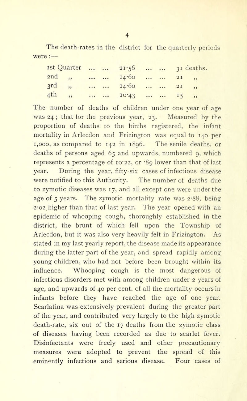 The death-rates in the district for the quarterly periods were :— 1st Quarter 21-56 2nd ,, 14-60 „ 14-60 4th ,, 10-43 31 deaths. 21 21 15 .. The number of deaths of children under one year of age was 24 ; that for the previous year, 23. Measured by the proportion of deaths to the births registered, the infant mortality in Arlecdon and Frizington was equal to 140 per 1,000, as compared to 142 in 1896. The senile deaths, or deaths of persons aged 65 and upwards, numbered 9, which represents a percentage of 10-22, or -89 lower than that of last year. During the year, fifty-six cases of infectious disease were notified to this Authority. The number of deaths due to zymotic diseases was 17, and all except one were under the age of 5 years. The zymotic mortality rate was 2-88, being 2-02 higher than that of last year. The year opened with an epidemic of whooping cough, thoroughly established in the district, the brunt of which fell upon the Township of Arlecdon, but it was also very heavily felt in Frizington. As stated in my last yearly report, the disease made its appearance during the latter part of the year, and spread rapidly among young children, who had not before been brought within its influence. Whooping cough is the most dangerous of infectious disorders met with among children under 2 years of age, and upwards of 40 per cent, of all the mortality occurs in infants before they have reached the age of one year. Scarlatina was extensively prevalent during the greater part of the year, and contributed very largely to the high zymotic death-rate, six out of the 17 deaths from the zymotic class of diseases having been recorded as due to scarlet fever. Disinfectants were freely used and other precautionary measures were adopted to prevent the spread of this eminently infectious and serious disease. Four cases of