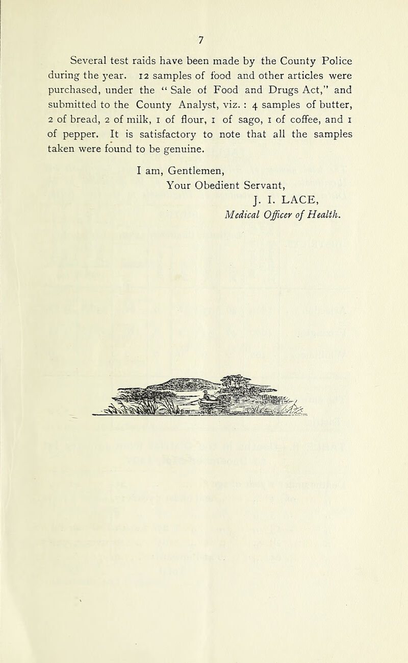 Several test raids have been made by the County Police during the 5'ear. 12 samples of food and other articles were purchased, under the “ Sale of Food and Drugs Act,” and submitted to the County Analyst, viz. : 4 samples of butter, 2 of bread, 2 of milk, i of flour, i of sago, i of coffee, and i of pepper. It is satisfactory to note that all the samples taken were found to be genuine. I am, Gentlemen, Your Obedient Servant, J. I. LACE, Medical Officer of Health.