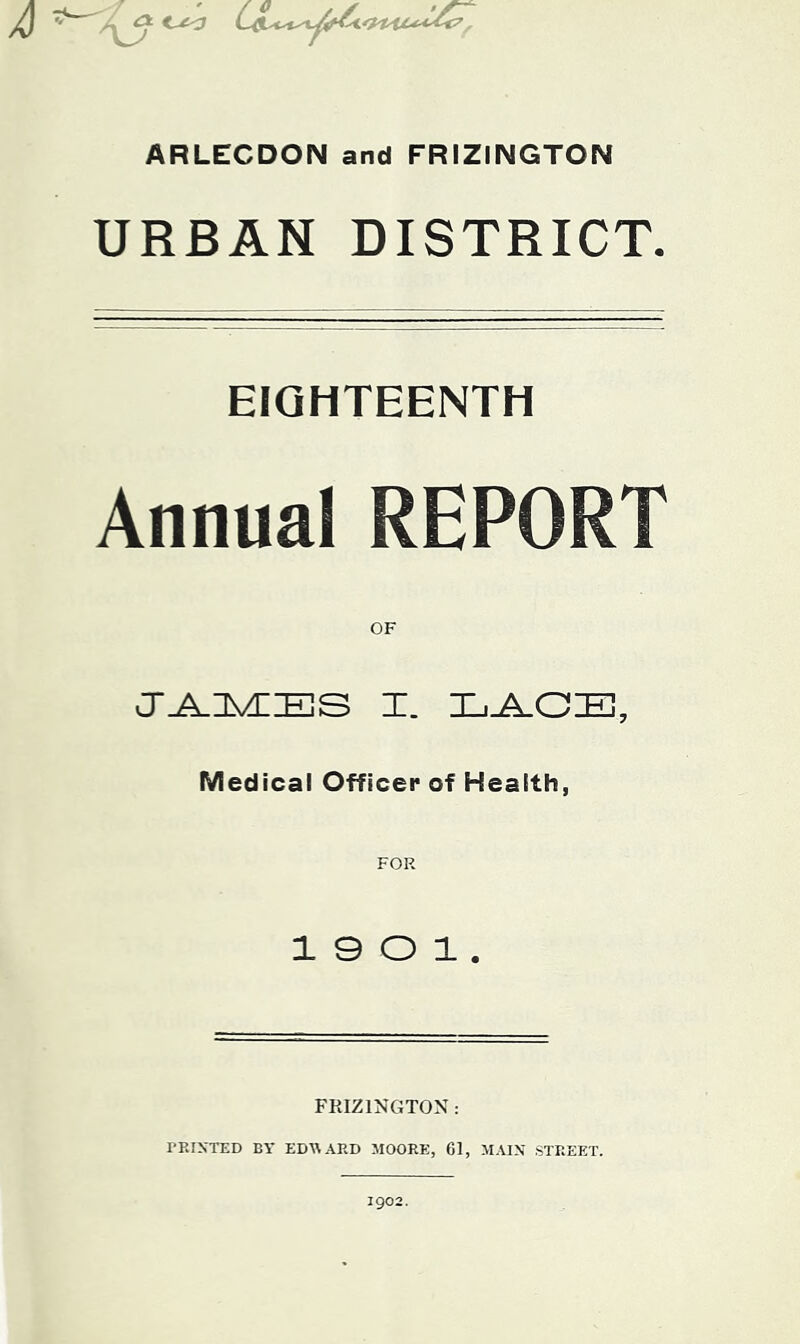 ARLECDON and FRIZINGTON URBAN DISTRICT. EIGHTEENTH Annual REPORT OF Cr^nVEIBS I. LJk.CE, Medical Officer of Health, 1 0 O 1 . FRIZINGTON : TRIXTED BY ED^^ARD MOORE, 61, MAIN STREET. 1902.