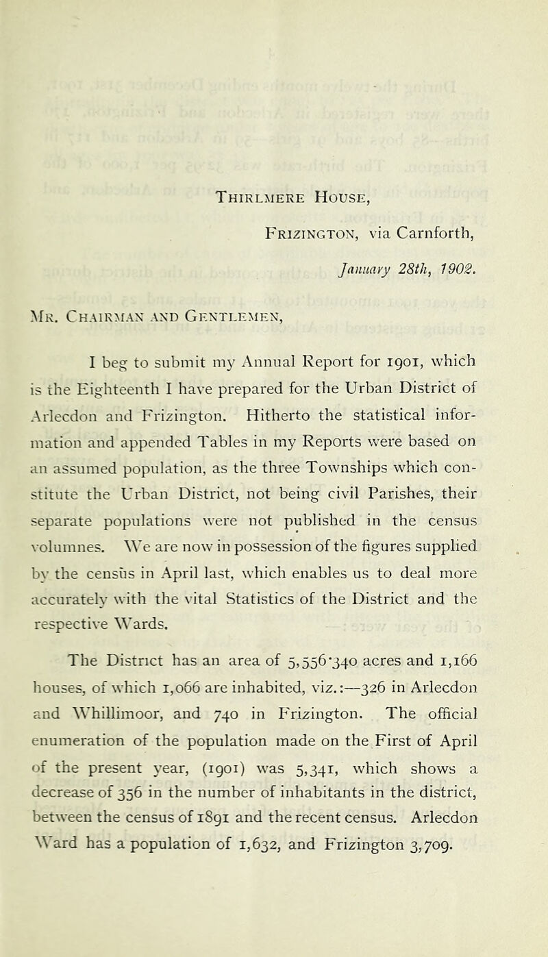 Thirlmere House, Frizington, via Carnforth, January 28th, 1902. Mr. Chairman and Gentlemen, I beg to submit my Annual Report for igoi, which is the Eighteenth I have prepared for the Urban District of Arlecdon and Frizington. Hitherto the statistical infor- mation and appended Tables in my Reports were based on an assumed population, as the thi'ee Townships which con- stitute the Urban District, not being civil Parishes, their separate populations were not published in the census volumnes. M’e are now in possession of the figures supplied bv the census in April last, which enables us to deal more accurately with the vital Statistics of the District and the respective Wards. The District has an area of 5,556*340 acres and 1,166 houses, of which 1,066 are inhabited, viz.;—326 in Arlecdon and Whillimoor, and 740 in P'rizington. The official enumeration of the population made on the First of April of the present year, (1901) was 5,341, which shows a decrease of 356 in the number of inhabitants in the district, between the census of i8gi and the recent census. Arlecdon