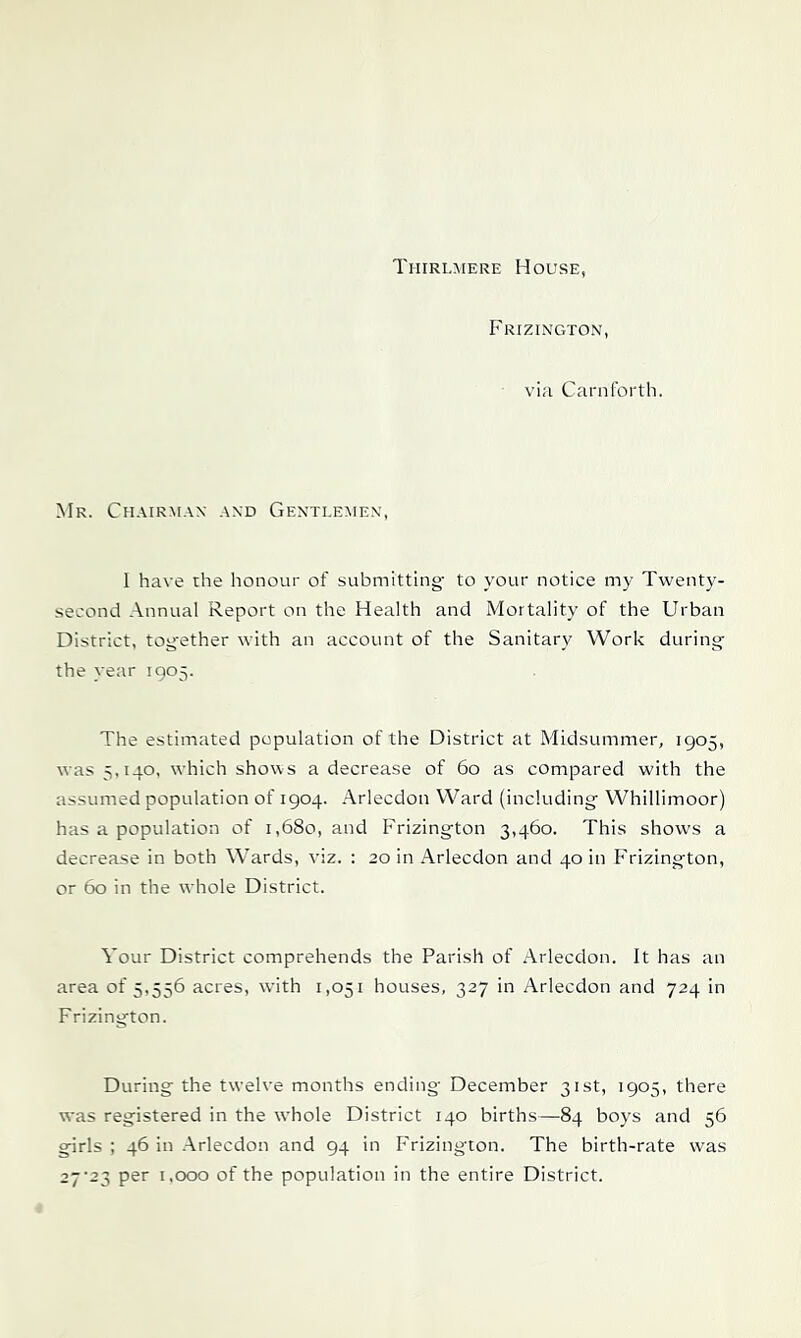 Thirlmere House, Frizington, vi;i Carnforth. Mr. Chairman and Genti.emen, I have the honour of submitting- to your notice my Twenty- second Annual Report on the Health and Mortality of the Urban District, tog-ether with an account of the Sanitary Work during the year 1905. The estimated population of the District at Midsummer, 1905, was 5,140. which shows a decrease of 60 as compared with the assumed population of 1904. Arlecdon Ward (including Whillimoor) has a population of 1,680, and Frizington 3,460. This shows a decrease in both Wards, viz. : 20 in Arlecdon and 40 in Frizington, or 60 in the w hole District. Your District comprehends the Parish of Arlecdon. It has an area of 5,556 acres, with 1,051 houses, 327 in Arlecdon and 724 in Frizington. During the tw-elve months ending December 31st, 1905, there was registered in the whole District 140 births—^84 boys and 56 girls ; 46 in Arlecdon and 94 in I’rizington. The birth-rate was 27-23 per 1,000 of the population in the entire District.