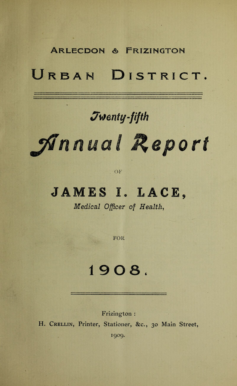 Arlecdon & Frizington Urban District. twenty-fifth jffnnuai Report . OF JAMES I. LACE, Medical Officer of Health, FOR 1908, Frizington : H. Crellin, Printer, Stationer, &c., 30 Main Street, 1909.