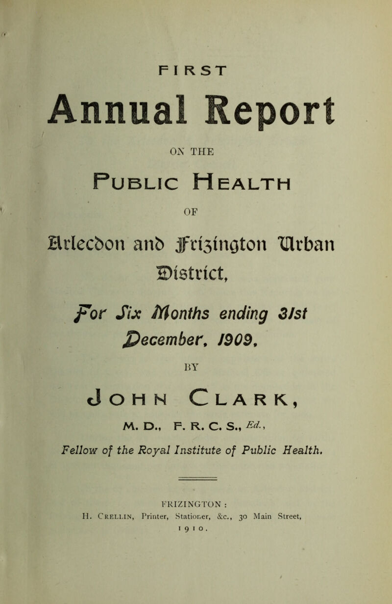 FIRST Annual Report ON THE Public Health OF Brlecbon anb jfct3inoton XUrban district, for Six Months ending 3/st December, 1009, BY John Clark, M. D., F. R. C. S., Ed., Fellow of the Royal Institute of Public Health. FRIZINGTON : H. Crellin, Printer, Stationer, &c., 30 Main Street, 1910.