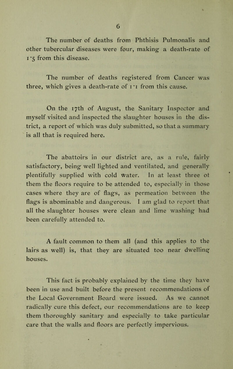 The number of deaths from Phthisis Pulmonalis and other tubercular diseases were four, making a death-rate of i *5 from this disease. The number of deaths registered from Cancer was three, which gives a death-rate of i*i from this cause. On the 17th of August, the Sanitary Inspector and myself visited and inspected the slaughter houses in the dis- trict, a report of which was duly submitted, so that a summary is all that is required here. The abattoirs in our district are, as a rule, fairly satisfactory, being well lighted and ventilated, and generally plentifully supplied with cold water. In at least three ol them the floors require to be attended to, especially in those cases where they are of flags, as permeation between the flags is abominable and dangerous. I am glad to report that all the slaughter houses were clean and lime washing had been carefully attended to. A fault common to them all (and this applies to the lairs as well) is, that they are situated too near dwelling houses. This fact is probably explained by the time they have been in use and built before the present recommendations of the Local Government Board were issued. As we cannot radically cure this defect, our recommendations are to keep them thoroughly sanitary and especially to take particular care that the walls and floors are perfectly impervious.