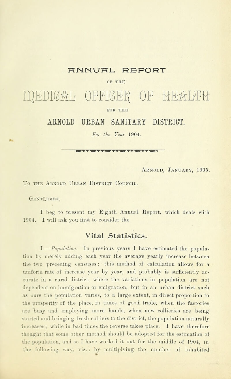 KNNUKL REPORT OF THE l]QEDI0ftL OPPIEE]^ OP SEfim FOR THE AEIOLD UEBAI 8AIITART DISTRICT, For the Year 1904. Arnold, January, 1905. To THE Arnold Urban District Council. Gentlemen, I lieg- to present my Eiglitli Annual Eeport, wliicli deals with 1904. I will ask you hr.st to consider the Vital Statistics. I.—Population. In previous years I have estimated the po})nla- tioii by merely adding each year the average yearly increase between the two preceding censuses : this method of calculation allows for a uniform rate of increase y'ear by 3 ear, and probably is sufficiently ac- curate in a rural district, where the variations in })opulation are not dependent on immigration or emigration, but in an urban district such as ours the population varies, to a large extent, in direct proportion to the prosperit}’ of the place, in times of good trade, when the factories are busy and emplo3'iug more hands, when new collieries are being started and bringing fresh colliers to tlie district, the population naturall}' increases; while in bad times the reverse takes place. I have therefore thought tliat some other method should be ado[)ted for the estimation of the population, and so I have wotked it out for the middle of 1904, in the following way, viz. : b}' multipl3'ing tlie number of inhabited