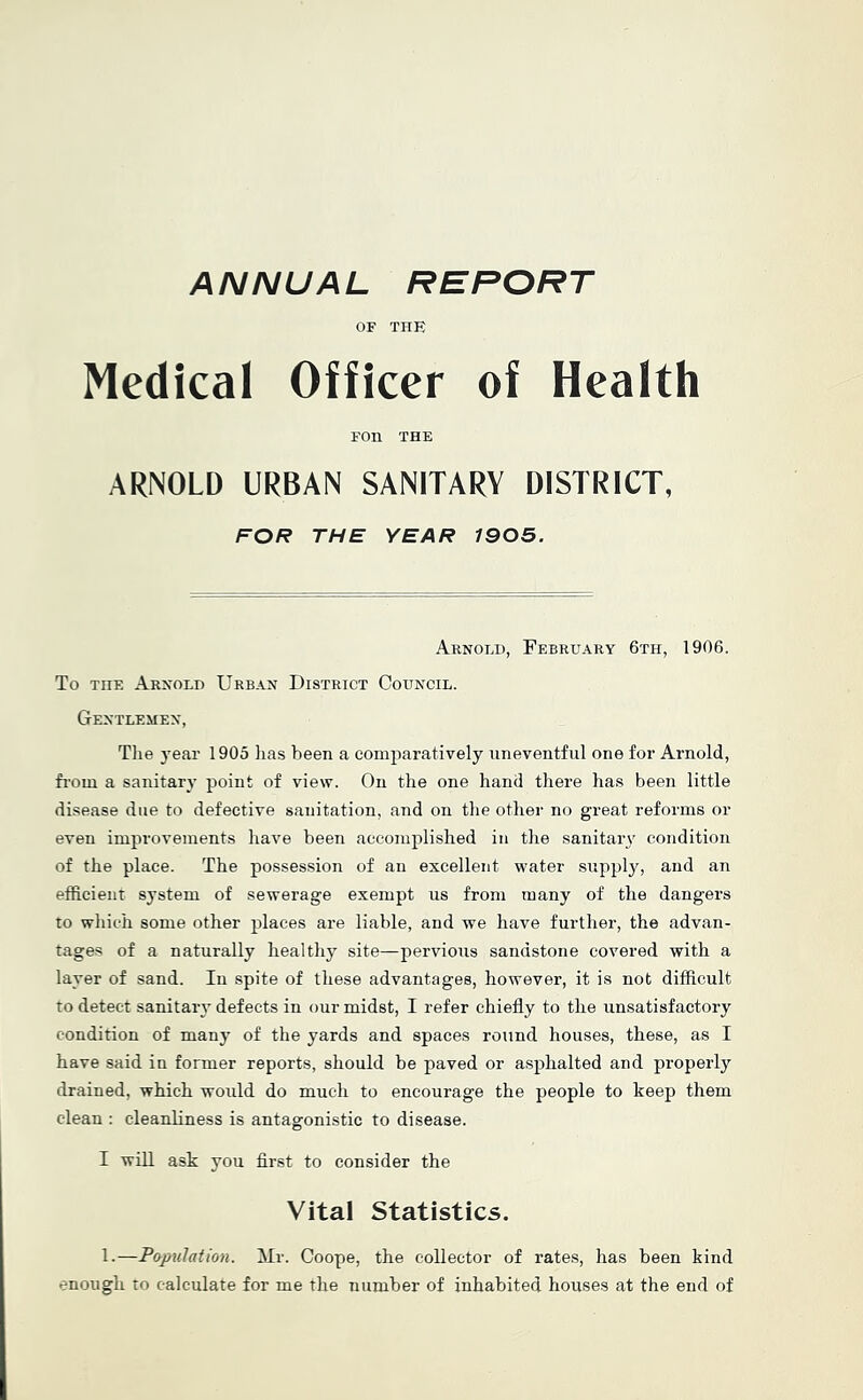 OF THE Medical Officer of Health Foil THE ARNOLD URBAN SANITARY DISTRICT, FOR THE YEAR 1905. Arnold, February 6th, 1906. To THE Arnold Urban District Council. Gentlemen, Tlie year 1905 lias been a comparatively uneventful one for Arnold, fi-om a sanitary point of view. On the one hand there has been little disease due to defective sanitation, and on the other no great reforms or even improvements have been accomplished in the sanitary condition of the place. The possession of an excellent water supply, and an efficient system of sewerage exempt us from many of the dangers to which some other places are liable, and we have further, the advan- tages of a naturally healthy site—jiervioiis sandstone covered with a layer of sand. In spite of these advantages, however, it is not difficult to detect sanitary defects in our midst, I refer chiefly to the unsatisfactory condition of many of the yards and spaces round houses, these, as I have said in former reports, should be paved or asphalted and properly drained, which would do much to encourage the people to keep them clean : cleanliness is antagonistic to disease. I will ask you first to consider the Vital Statistics. 1.—Papulation. Mr. Coope, the collector of rates, has been kind enough to calculate for me the number of inhabited houses at the end of