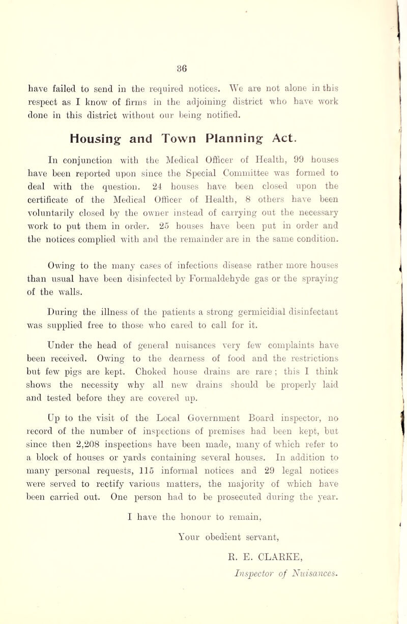 have failed to send in the required notices. We are not alone in this respect as I know of firms in the adjoining district who have work done in this district without our being notified. housing and Town Planning Act. In conjunction with the Medical Officer of Health, 99 houses have been reported upon since the Special Committee was formed to deal with the question. 24 houses have been closed upon the certificate of the Medical Officer of Health, 8 others have been voluntarily closed by the owner instead of carrying out the necessary work to put them in order. 25 houses have been put in order and the notices complied with and the remainder are in the same condition. Owing to the many cases of infectious disease rather more houses than usual have been disinfected by Formaldehyde gas or the spraying of the walls. During the illness of the patients a strong germicidial disinfectant was supplied free to those who cared to call for it. Under the head of general nuisances very few complaints have been received. Owing to the dearness of food and the restrictions but few pigs are kept. Choked house drains are rare ; this I think shows the necessity why all new drains should be properly laid and tested before they are covered up. Up to the visit of the Local Government Board inspector, no record of the number of inspections of premises had been kept, but since then 2,208 inspections have been made, many of which refer to a block of houses or yards containing several houses. In addition to many personal requests, 115 informal notices and 29 legal notices were served to rectify various matters, the majority of which have been carried out. One person had to be prosecuted during the year. I have the honour to remain, Your obedient servant, R. E. CLARKE, Inspector of Nuisances.