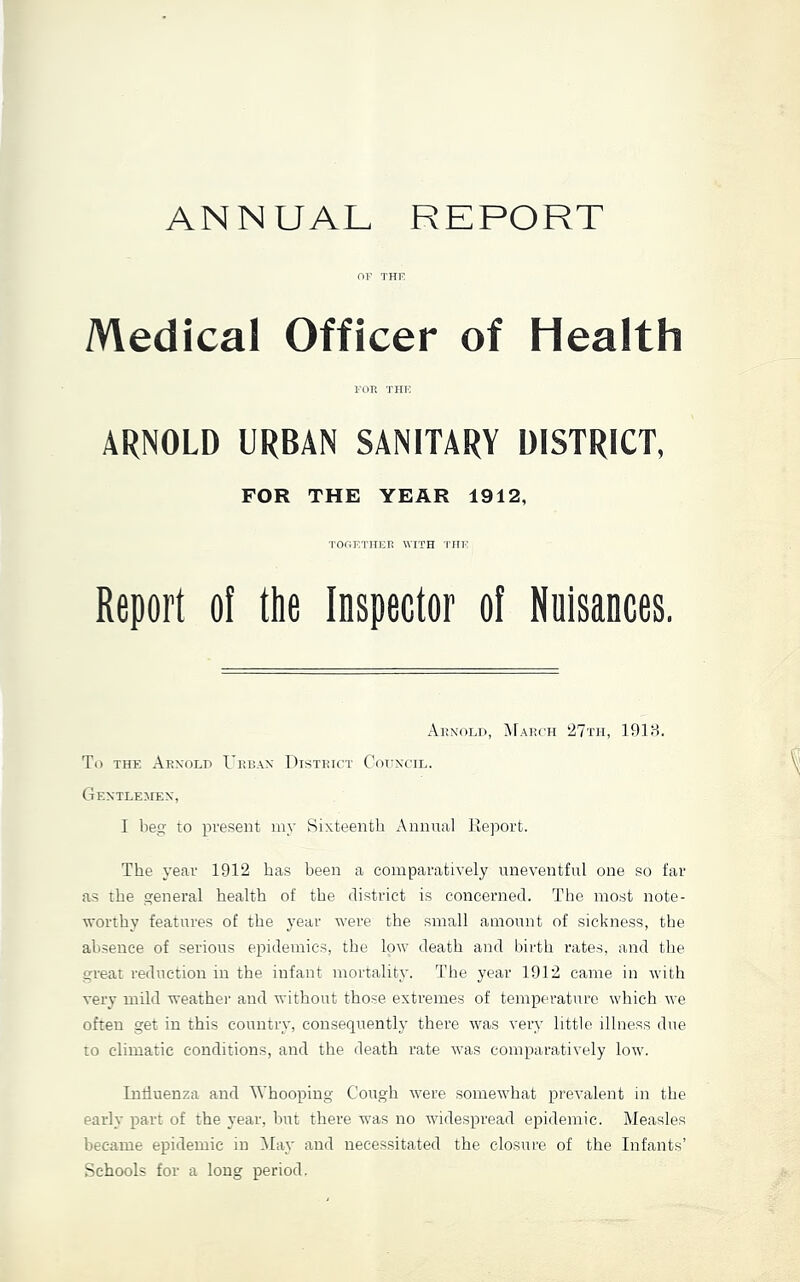 ANNUAL REPORT Medical Officer of Health FOR TIIK ARNOLD URBAN SANITARY DISTRICT, FOR THE YEAR 1912, TOftETHER WITH 'ITIT: Report of the Inspector of Nuisances. Arnoli), NfAiiCH 27th, 1918. To THE Arnold Lrran District Cohncil. Gentlemen, I beg to present my Sixteentb Annnal Reiiort. The year 1912 has been a comparatively uneventful one so far as the general health of the district is concerned. The most note- worthy features of the year were the small amount of sickness, the absence of serious epidemics, the low death and birth rates, and the great reduction in the infant mortality. The year 1912 came in with very mild weather and without those extremes of temperature which we often get in this country, consequently there was very little illness due to climatic conditions, and the death rate was comparatively low. Intiuenza and Whooping Cough were somewhat prevalent in the early part of the year, but there was no widespread epidemic. Measles became epidemic in May and necessitated the closure of the Infants’ Schools for a long period.