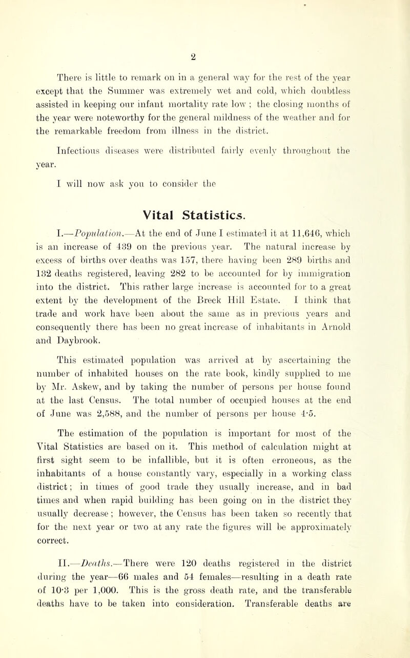 There is little to remark on in a general way for the i-est of the year except that the Summer was extremely wet and cold, which doubtless assisted in keeping our infant mortality I'ate low ; the closing months of the year were noteworthy for the general mildness of the w’eather and for the remarkable freedom from illness in the district. Infectious diseases were distributed fairly evenly throughout the year. I wdll now’ ask you to consider the Vital Statistics. I. —Poimlaiion.—At the end of .Tune I estimated it at 11,646, which is an increase of 489 on the previous year. The natural increase by excess of births over deaths was 157, there having been 2H9 births and 182 deaths registered, leaving 282 to he accounted for by immigration into the district. This rather large increase is accounted for to a great extent by the development of the Breck Hill Estate. 1 think that trade and work have been about the same as in previous years and consequently there has been no great increase of inhaiiitants in Arnold and Daybrook. This estinicated population was arrived at by ascertaining the number of inhabited houses on the rate book, kindly supplied to me by i\Ir. Askew, and by taking the number of persons per house found at the last Census. The total number of occupied houses at the end of .Tune was 2,.588, and the number of persons per house 4-5. The estimation of the population is important for most of the Vital Statistics are based on it. This method of calculation might at first sight seem to be infallible, but it is often erroneous, as the inhabitants of a house constantly vary, especially in a working class district; in times of good trade they usually increase, and in bad times and w’hen rapid building has been going on in the district they usuall,y decrease ; however, the Census has been taken so recently that for the next year or two at any rate the figures wdll be approximately correct. II. —Dcnths.—There were 120 deaths registered in the district during the year—66 males and 54 females—resulting in a death rate of 10-8 per 1,000. This is the gross death rate, and the transferable deaths have to be taken into consideration. Transferable deaths are