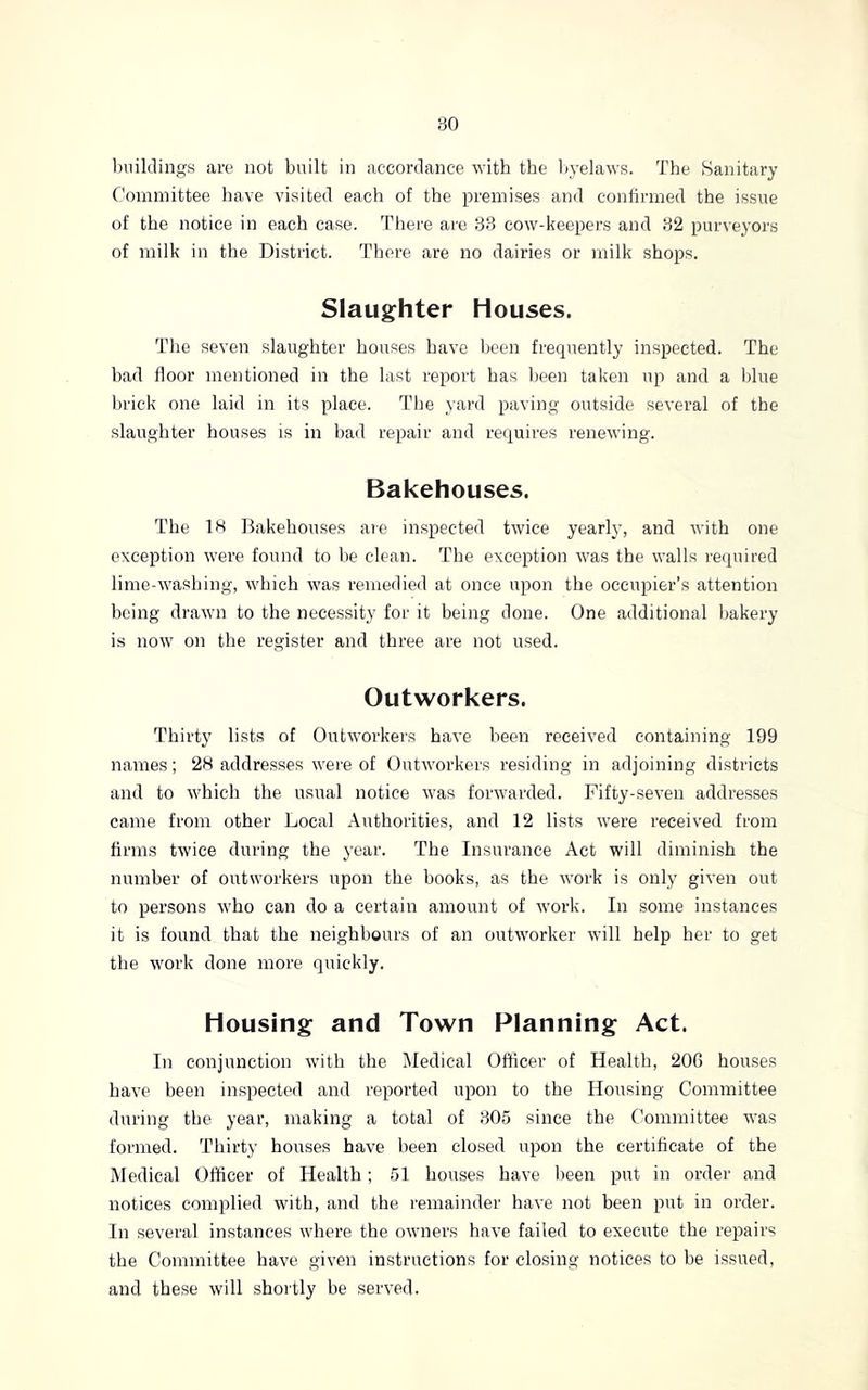 l)iiiklings are not built in accordance with the Ityelaws. The Sanitary Committee have visited each of the premises and confirmed the issue of the notice in each case. There are 33 cow-keepers and 32 purveyors of milk in the District. There are no dairies or milk shops. Slaughter Houses. The seven slaughter houses have been frecjuently inspected. The bad floor mentioned in the last report has been taken up and a blue brick one laid in its place. The yard paving outside several of the slaughter houses is in had repair and requires renewing. Bakehouses. The IS Bakehouses are in.spected twice yearly, and with one exception were found to he clean. The exception was the walls required lime-washing, which was remedied at once upon the occupier’s attention being drawn to the necessity for it being done. One additional bakery is now on the register and three are not used. Outworkers. Thirty lists of Outworkers have been received containing 199 names; 28 addresses wei’e of Outworkers residing in adjoining districts and to which the usual notice was forwarded. Fifty-seven addresses came from other Local Authorities, and 12 lists were received from firms twice during the year. The Insurance Act will diminish the number of outworkers upon the books, as the work is only given out to persons who can do a certain amount of work. In some instances it is found that the neighbours of an outworker will help her to get the work done more quickly. Housing and Town Planning Act. In conjunction with the Medical Officer of Health, 206 hou.ses have been inspected and reported upon to the Housing Committee during the year, making a total of 305 since the C’ommittee was formed. Thirty houses have l)een closed upon the certificate of the Medical Officer of Health ; 51 houses have been put in order and notices complied with, and the remainder have not been put in order. In several instances where the owners have failed to execute the repairs the Committee have given instructions for closing notices to be issued, and these will shortly be served.