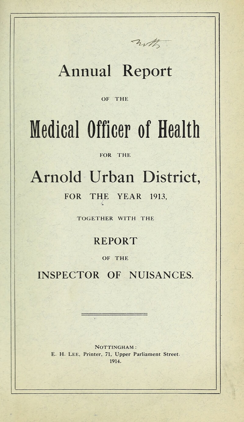 Annual Report OF THE Medical Officer of Health FOR THE Arnold Urban District, FOR THE YEAR 1913, TOGETHER WITH THE REPORT OF THE INSPECTOR OF NUISANCES. Nottingham : E. H. Lee, Printer, 71, Upper Parliament Street. 1914.