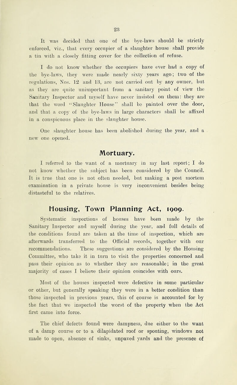 2S It was decided that one of the hye-laws should be strictly enforced, viz., that every occupier of a slaughter house shall provide a tin with a closely fitting cover for the collection of refuse. I do not know whether the occupiers have ever had a copy of the hye-laws, they were made nearly sixt}^ years ago; two of the regulations. Nos. 12 and 13, are not carried out by any owner, but as they are quite unimportant from a sanitary point of view the Sanitary Inspector and myself have never insisted on them: they are that the word “Slavighter House” shall be painted over the door, and that a copy of the bye-laws in large characters shall be affixed in a conspicuous place in the slaughter house. One slaughter house has been abolished during the year, and a new one opened. Mortuary. I referred to the want of a mortuary in my last report; I do not know whether the subject has been considered by the Council. It is true that one is not often needed, but making a post mortem examination in a private house is very inconvenient besides being distasteful to the relatives. Housing, Town Planning Act, 1909. S}'stematic inspections of houses have been made by the Sanitary Inspector and myself during the year, and full details of the conditions found are taken at the time of inspection, which are afterwards transferred to the Official records, together with our recommendations. These suggestions are considered by the Housing- Committee, who take it in turn to visit the properties concerned and pass their opinion as to whether they are reasonable; in the great majority of cases I believe their opinion coincides with ours. Host of the houses inspected were defective in some particular or other, but generally speaking they were in a better condition than those inspected in previous years, this of course is accounted for by the fact that we inspected the worst of the property -when the Act first came into force. The chief defects found were dampness, due either to the want of a damp com*se or to a dilapidated roof or spouting, windows not made to open, absence of sinks, unpaved yards and the presence of