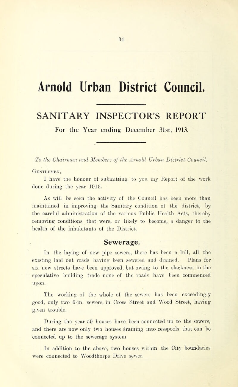 Arnold Urban District Council. SANITARY INSPECTOR’S REPORT For the Year ending December 31st, 1913. To the Chairman and Members of ihe Arnold Urban District Council. GknTLKxAIEN, I have the honour of subuiitting to you my Report of the work done during the year 1913. As will be seen the activity of the Council has been more than maintained in improving the Sanitary condition of the district, by the careful administration of the various Public Health Acts, thereby removing conditions that were, or likely to become, a danger to the health of the inhabitants of the District. Sewerage. In the laying of new pipe sewers, there has been a lull, all the existing laid out roads having been sewered and drained. Plans for six new streets have been approved, but owing to the slackness in the speculative building trade none of the roads have been commenced upon. The working of the whole of the sewers has been exceedingly good, only two G-in. sewers, in Cross Street and Wood Street, having- given trouble. During the year .59 houses have been connected up to the sowers, and there are now only two houses draining into cesspools that can be connected up to the sewerage system. In addition to the above, two houses within the City boundaries were connected to Woodthorpe Drive sewer.