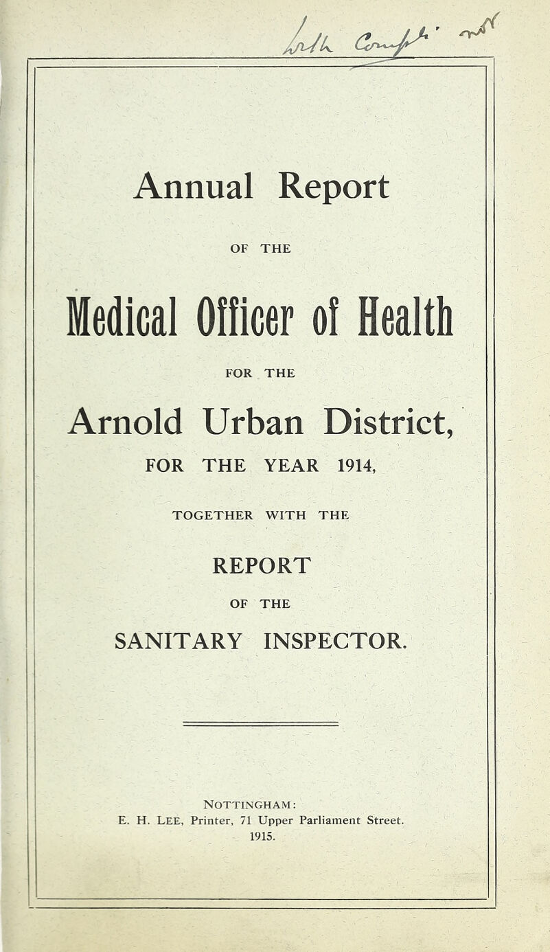 Annual Report OF THE Medical Ofticer of Health FOR THE Arnold Urban District, FOR THE YEAR 1914, TOGETHER WITH THE REPORT OF THE SANITARY INSPECTOR. Nottingham : E. H. Lee, Printer, 71 Upper Parliament Street. 1915.