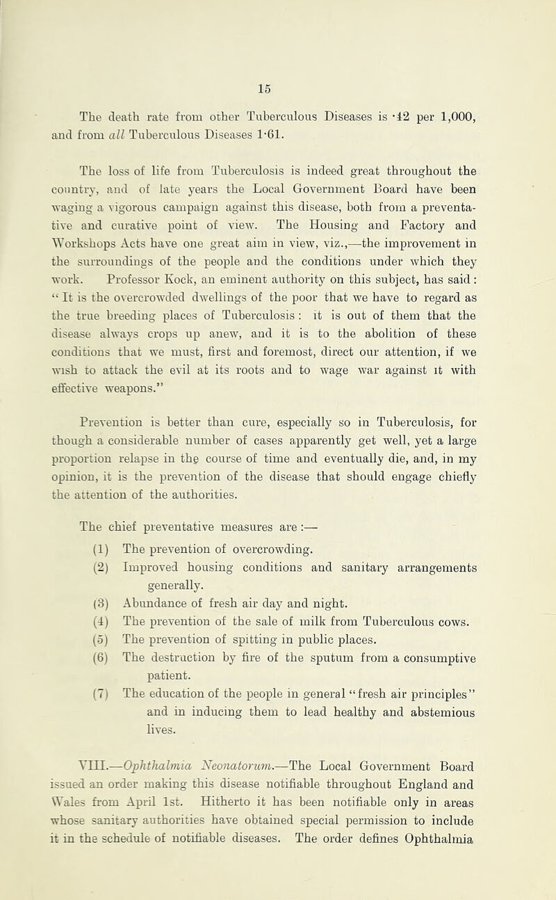The death rate from other Tuberculous Diseases is •42 per 1,000, and from all Tuberculous Diseases 1'61. The loss of life from Tuberculosis is indeed great throughout the country, and of late years the Local Government Board have been waging a vigorous campaign against this disease, both from a preventa- tive and curative point of view. The Housing and Factory and Workshops Acts have one great aim in view, viz.,—the improvement in the surroundings of the people and the conditions under which they work. Professor Kock, an eminent authority on this subject, has said: “ It is the overcrowded dwellings of the poor that we have to regard as the true breeding places of Tuberculosis : it is out of them that the disease always crops up anew, and it is to the abolition of these conditions that we must, first and foremost, direct our attention, if we wish to attack the evil at its roots and to wage war against it with effective weapons.” Prevention is better than cure, especially so in Tuberculosis, for though a considerable number of cases apparently get well, yet a large proportion relapse in thg course of time and eventually die, and, in my opinion, it is the prevention of the disease that should engage chiefly the attention of the authorities. The chief preventative measures are :— (1) The prevention of overcrowding. (2) Improved housing conditions and sanitary arrangements generally. (3) Abundance of fresh air day and night. (4) The prevention of the sale of milk from Tuberculous cows. (o) The prevention of spitting in public places. (6) The destruction by fire of the sputum from a consumptive patient. (7) The education of the people in general “fresh air principles” and in inducing them to lead healthy and abstemious lives. VIII.—Ophthalmia Neonatoruvi.—The Local Government Board issued an order making this disease notifiable throughout England and Wales from April 1st. Hitherto it has been notifiable only in areas whose sanitary authorities have obtained special permission to include it in the schedule of notifiable diseases. The order defines Ophthalmia