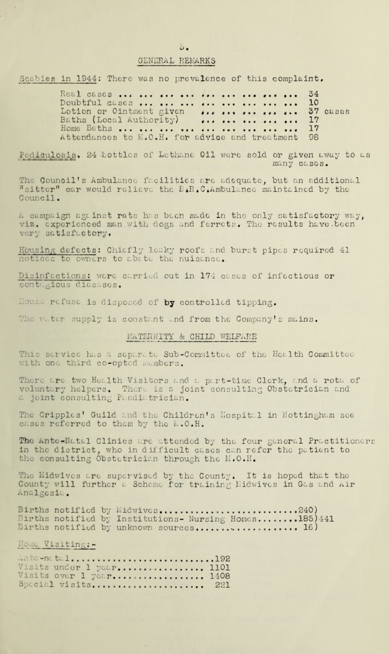GENERAL REMARKS Scabies in 1944: There was no prevalence of this complaint. Real cases ... ... ... ... ... ... 24 Doubtful cases ... 10 Lotion or Ointment given #«. ... ... ... ... 37 cases Baths (Local Authority) ... ... 17 Home Baths ... 17 Attendances to M.O.H. for advice and treatment 98 .Pod_ia.ul.QjiJ,js. 24 bottles of Lcthano Oil wore sold or given away to as many cases. The Council’s Ambulance facilities arc adequate, but an additional '’sitter'1 car would relieve the E *R * C .Ambulance maintained by the Council. A campaign against rats has been made in the only satisfactory way, viz. experienced man with dogs and ferrets. The results have.been very satisfactory. Honsing defects; Chiefly leaky roofs and burst pipes required 41 notices to owners to abate the nuisance. Disinfections : were carried out in 174 cases of infectious or conb.^ious diosases. hove, refuse is disposed of by controlled tipping. The v. ter supply is constant and from the Company's mains. MATERNITY & CHILD WELFARE This service has a separate Sub-Committee of the Health Committee with one third co-opted members. There are two Health Visitors and a part-time Clerk, and a rota of voluntary helpers. Theim, is a joint consulting Obstetrician and a joint consulting Paediatrician. The Cripples' Guild and the Children's Hospital in Nottingham see cases referred to them by the M.O.H. The Ante-Natal Clinics arc attended by the four general Practitioner in the district, who in difficult cases can refer the patient to tho consulting Obstetrician through the M.O.H. The Midwives are supervised by the County* It is hoped that the County will farther a Scheme for training Midwives in Gas and Air Analgesia. Births notified Births notified Births notified Home Visiting:- ..a l.g -m tal . 192 Visits under 1 year 1101 Visits over 1 year. 1408 Special visits. ... 221 by Midwives .240) by Institutions- Nursing Homes........185)441 by unknown sources 16)