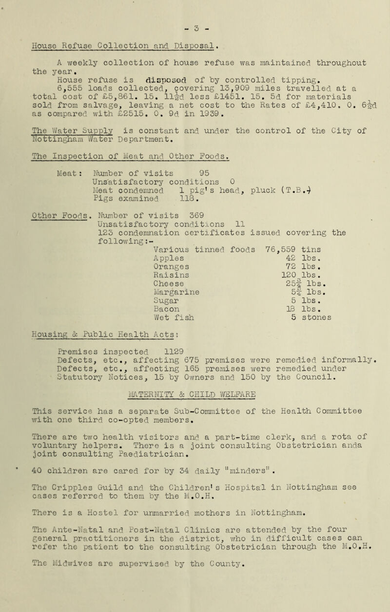 3 House Refuse Collection and Disposal. A weekly collection of house refuse was maintained throughout the year. House refuse is disposed of by controlled tipping. 6,555 loads collected, covering 13,909 miles travelled at a total cost of £5,861. 15. ll|rd less £1451. 15. 5d for materials sold from salvage, leaving a net cost to the Rates of £4,410, 0. 6-id as compared with £2515. 0. 9d in 1939. The Water Supply is constant and under the control of the City of Nottingham Water Department. The Inspection of Meat and Other Foods, Meat: Number of visits 95 Unsatisfactory conditions 0 Meat condemned 1 pig’s head, pluck (T.B.4 Pigs examined 118. Other Foods. Number of visits 369 Unsatisfactory conditions 11 123 condemnation certificates issued covering the following:~ Various tinned foods Apples Oranges Raisins Cheese Margarine Sugar Bacon Wet fish 76,559 tins 42 lbs. 72 lbs. 120 lbs. 25f lbs. 5# lbs. 5 lbs . 18 lbs. 5 stones Housing oc Public Health Acts s Premises inspected 1129 Defects, etc., affecting 675 premises were remedied informally. Defects, etc., affecting 165 premises were remedied under Statutory Notices, 15 by Owners and 150 by the Council. MATERNITY & CHILD WELFARE This service has a separate Sub-Committee of the Health Committee with one third co-opted members. There are two health visitors and a part-time clerk, and a rota of voluntary helpers. There is a joint consulting Obstetrician anda joint consulting Paediatrician. 40 children are cared for by 34 daily uminders. The Cripples Guild and the Children1s Hospital in Nottingham see cases referred to them by the M.O.H. There is a Hostel for unmarried mothers in Nottingham. The Ante-Natal and Post-Natal Clinics are attended by the four general practitioners in the district, who in difficult cases can refer the patient to the consulting Obstetrician through the M.O.H. The Midwives are supervised by the County.