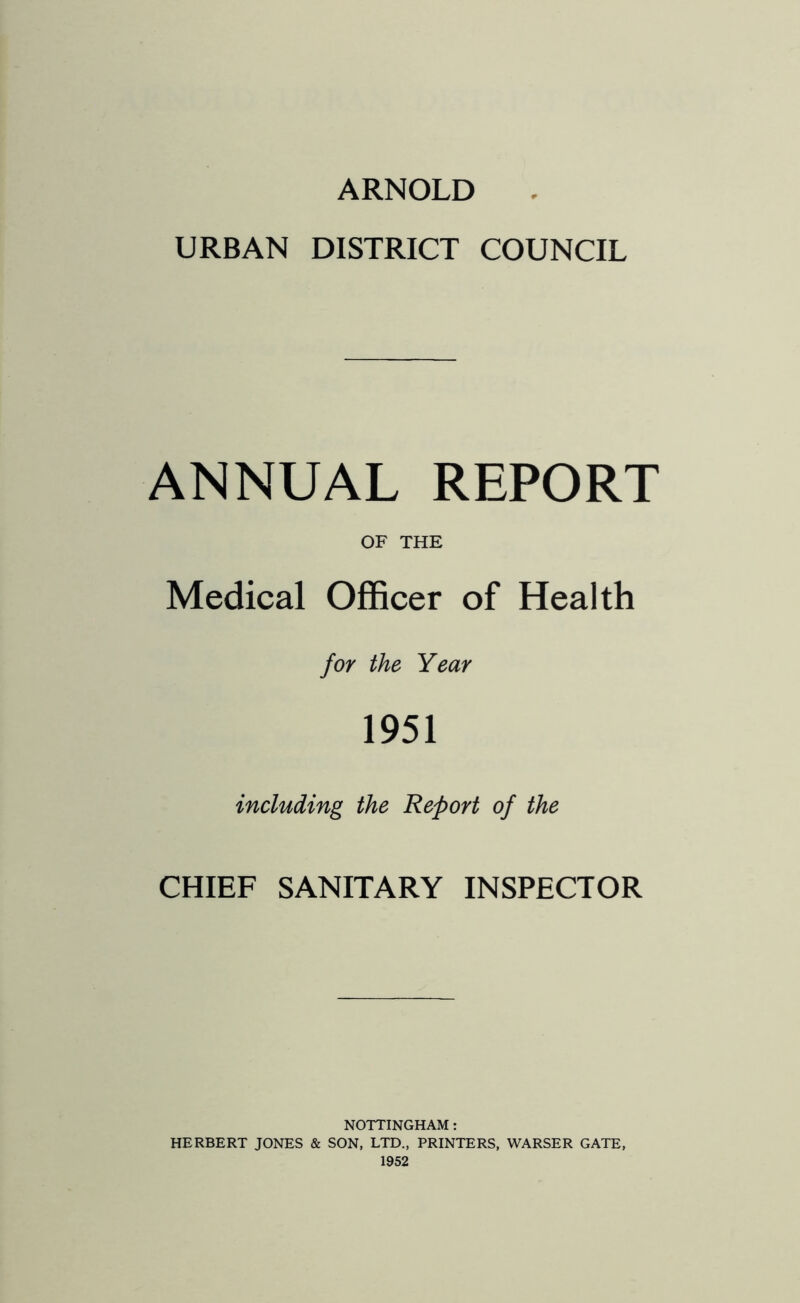 ARNOLD URBAN DISTRICT COUNCIL ANNUAL REPORT OF THE Medical Officer of Health for the Year 1951 including the Report of the CHIEF SANITARY INSPECTOR NOTTINGHAM: HERBERT JONES & SON, LTD., PRINTERS, WARSER GATE, 1952