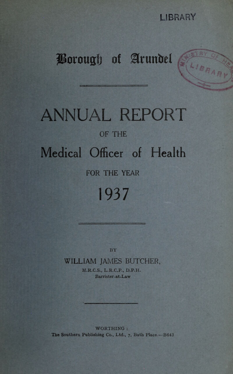 Porougfj of Slrunbel \ ANNUAL REPORT OF THE Medical Officer of Health FOR THE YEAR 1937 BY WILLIAM JAMES BUTCHER, M.R.C.S., L.R.C.P., D.P.H. Barrister-at-Law WORTHING : The Southern Publishing Co., Ltd., 7, Bath Place.—B643