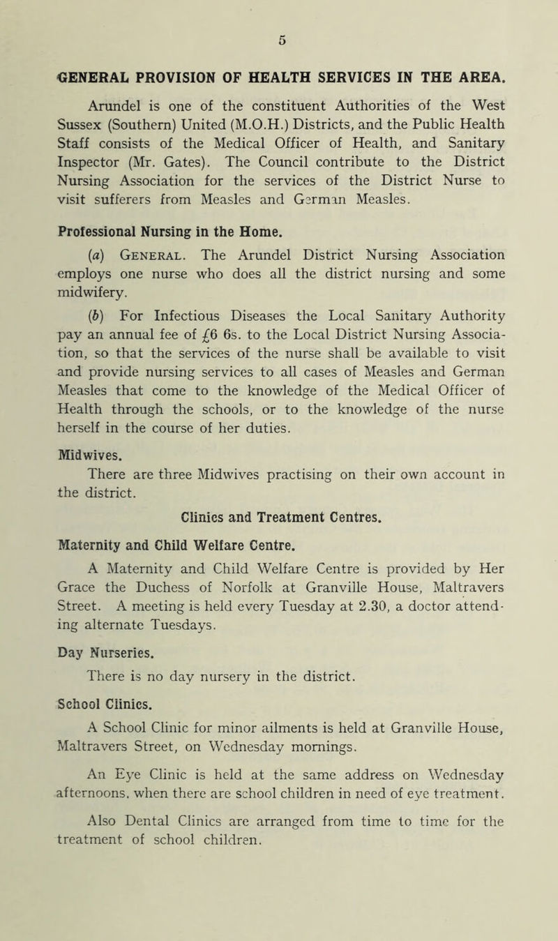 GENERAL PROVISION OF HEALTH SERVICES IN THE AREA. Arundel is one of the constituent Authorities of the West Sussex (Southern) United (M.O.H.) Districts, and the Public Health Staff consists of the Medical Officer of Health, and Sanitary Inspector (Mr. Gates). The Council contribute to the District Nursing Association for the services of the District Nurse to visit sufferers from Measles and German Measles. Professional Nursing in the Home. (a) General. The Arundel District Nursing Association employs one nurse who does all the district nursing and some midwifery. (b) For Infectious Diseases the Local Sanitary Authority pay an annual fee of £6 6s. to the Local District Nursing Associa- tion, so that the services of the nurse shall be available to visit and provide nursing services to all cases of Measles and German Measles that come to the knowledge of the Medical Officer of Health through the schools, or to the knowledge of the nurse herself in the course of her duties. Midwives. There are three Midwives practising on their own account in the district. Clinics and Treatment Centres. Maternity and Child Welfare Centre. A Maternity and Child Welfare Centre is provided by Her Grace the Duchess of Norfolk at Granville House, Maltravers Street. A meeting is held every Tuesday at 2.30, a doctor attend- ing alternate Tuesdays. Day Nurseries. There is no day nursery in the district. School Ciinics. A School Clinic for minor ailments is held at Granville House, Maltravers Street, on Wednesday mornings. An Eye Clinic is held at the same address on Wednesday afternoons, when there are school children in need of eye treatment. Also Dental Clinics are arranged from time to time for the treatment of school children.