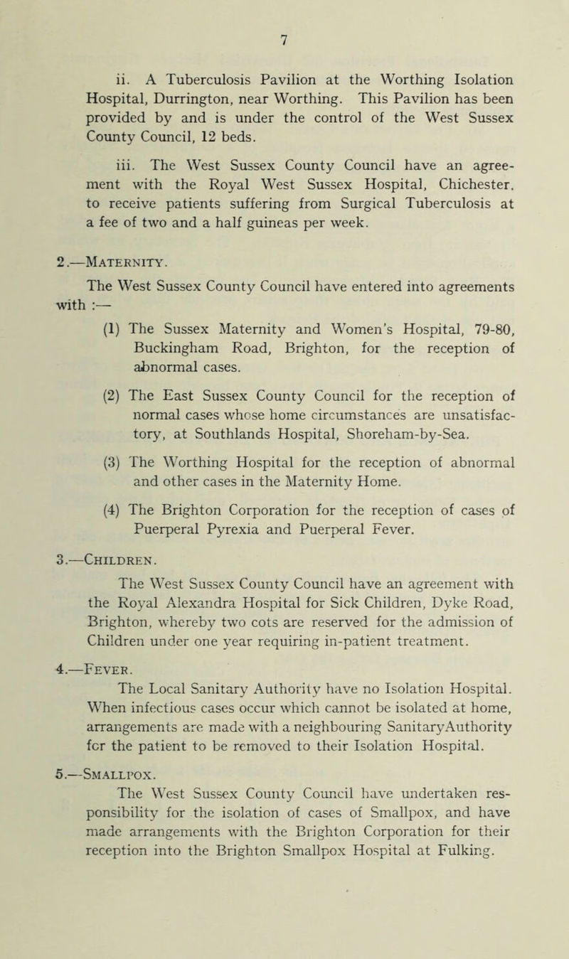 ii. A Tuberculosis Pavilion at the Worthing Isolation Hospital, Durrington, near Worthing. This Pavilion has been provided by and is under the control of the West Sussex County Council, 12 beds. iii. The West Sussex County Council have an agree- ment with the Royal West Sussex Hospital, Chichester, to receive patients suffering from Surgical Tuberculosis at a fee of two and a half guineas per week. 2. —Maternity. The West Sussex County Council have entered into agreements with :— (1) The Sussex Maternity and Women’s Hospital, 79-80, Buckingham Road, Brighton, for the reception of abnormal cases. (2) The East Sussex County Council for the reception of normal cases whose home circumstances are unsatisfac- tory, at Southlands Hospital, Shoreham-by-Sea. (3) The Worthing Hospital for the reception of abnormal and other cases in the Maternity Home. (4) The Brighton Corporation for the reception of cases of Puerperal Pyrexia and Puerperal Fever. 3. —Children. The West Sussex County Council have an agreement with the Royal Alexandra Hospital for Sick Children, Dyke Road, Brighton, whereby two cots are reserved for the admission of Children under one year requiring in-patient treatment. 4. —Fever. The Local Sanitary Authority have no Isolation Hospital. When infectious cases occur which cannot be isolated at home, arrangements are made with a neighbouring SanitaryAuthority for the patient to be removed to their Isolation Hospital. 5. —Smallpox. The West Sussex County Council have undertaken res- ponsibility for the isolation of cases of Smallpox, and have made arrangements with the Brighton Corporation for their reception into the Brighton Smallpox Hospital at Fulking.