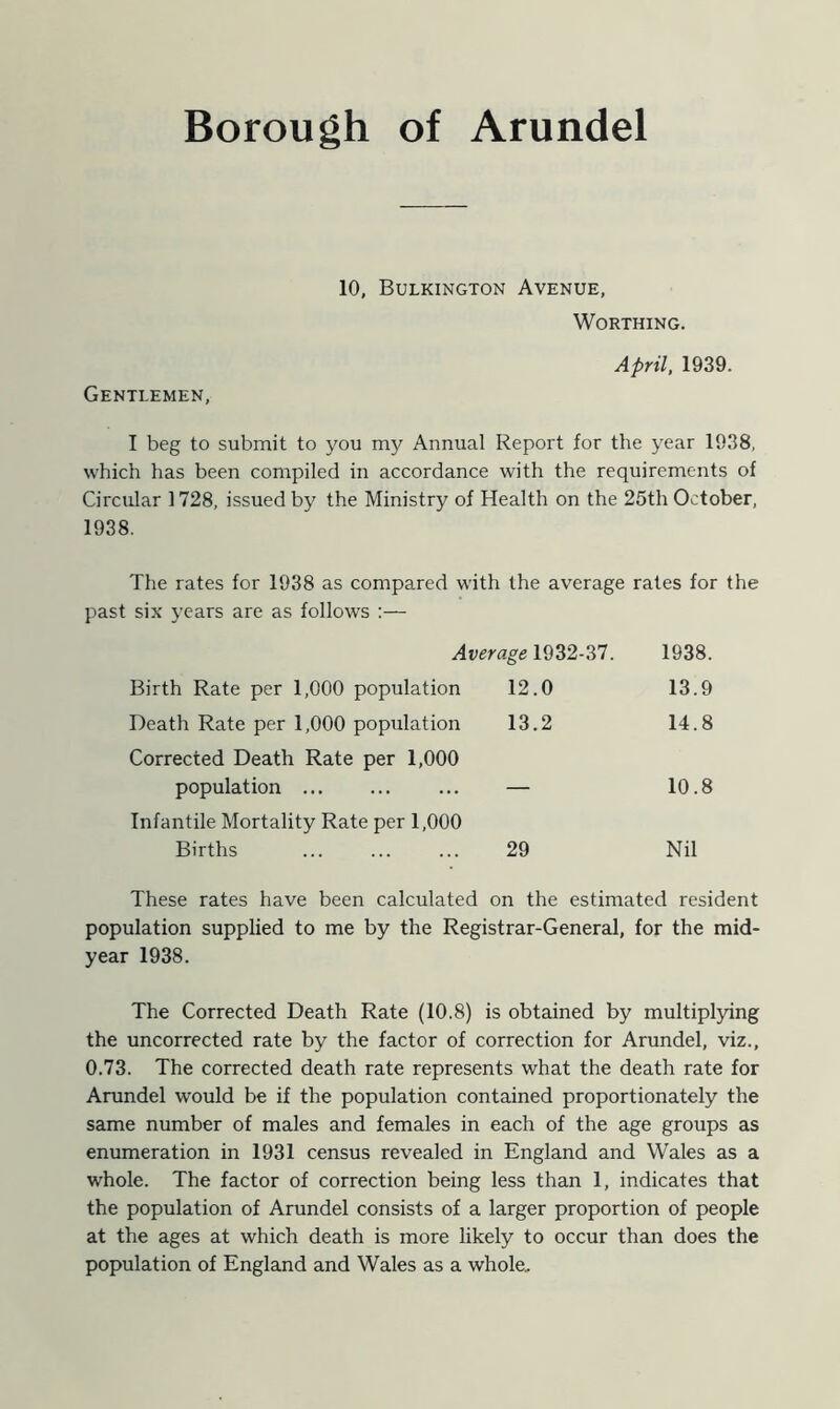 Borough of Arundel 10, Bulkington Avenue, Worthing. April, 1939. Gentlemen, I beg to submit to you my Annual Report for the year 1938, which has been compiled in accordance with the requirements of Circular 1728, issued by the Ministry of Health on the 25th October, 1938. The rates for 1938 as compared with the average rates for the past six years are as follows :— Average 1932-37. 1938. Birth Rate per 1,000 population 12.0 13.9 Death Rate per 1,000 population 13.2 14.8 Corrected Death Rate per 1,000 population — 10.8 Infantile Mortality Rate per 1,000 Births 29 Nil These rates have been calculated on the estimated resident population supplied to me by the Registrar-General, for the mid- year 1938. The Corrected Death Rate (10.8) is obtained by multiplying the uncorrected rate by the factor of correction for Arundel, viz., 0.73. The corrected death rate represents what the death rate for Arundel would be if the population contained proportionately the same number of males and females in each of the age groups as enumeration in 1931 census revealed in England and Wales as a whole. The factor of correction being less than 1, indicates that the population of Arundel consists of a larger proportion of people at the ages at which death is more likely to occur than does the population of England and Wales as a whole.