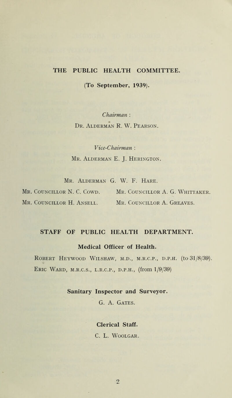 THE PUBLIC HEALTH COMMITTEE. (To September, 1939). Chairman : Dr. Alderman R. W. Pearson. Vice-Chairman : Mr. Alderman E. J. Herington. Mr. Alderman G. W. F. Hare. Mr. Councillor N. C. Cowd. Mr. Councillor A. G. Whittaker. Mr. Councillor H. Ansell. Mr. Councillor A. Greaves. STAFF OF PUBLIC HEALTH DEPARTMENT. Medical Officer of Health. Robert Heywood Wilshaw, m.d., m.r.c.p., d.p.h. (to 31/8/39). Eric Ward, m.r.c.s., l.r.c.p., d.p.h., (from 1/9/39) Sanitary Inspector and Surveyor. G. A. Gates. Clerical Staff. C. L. Woolgar.