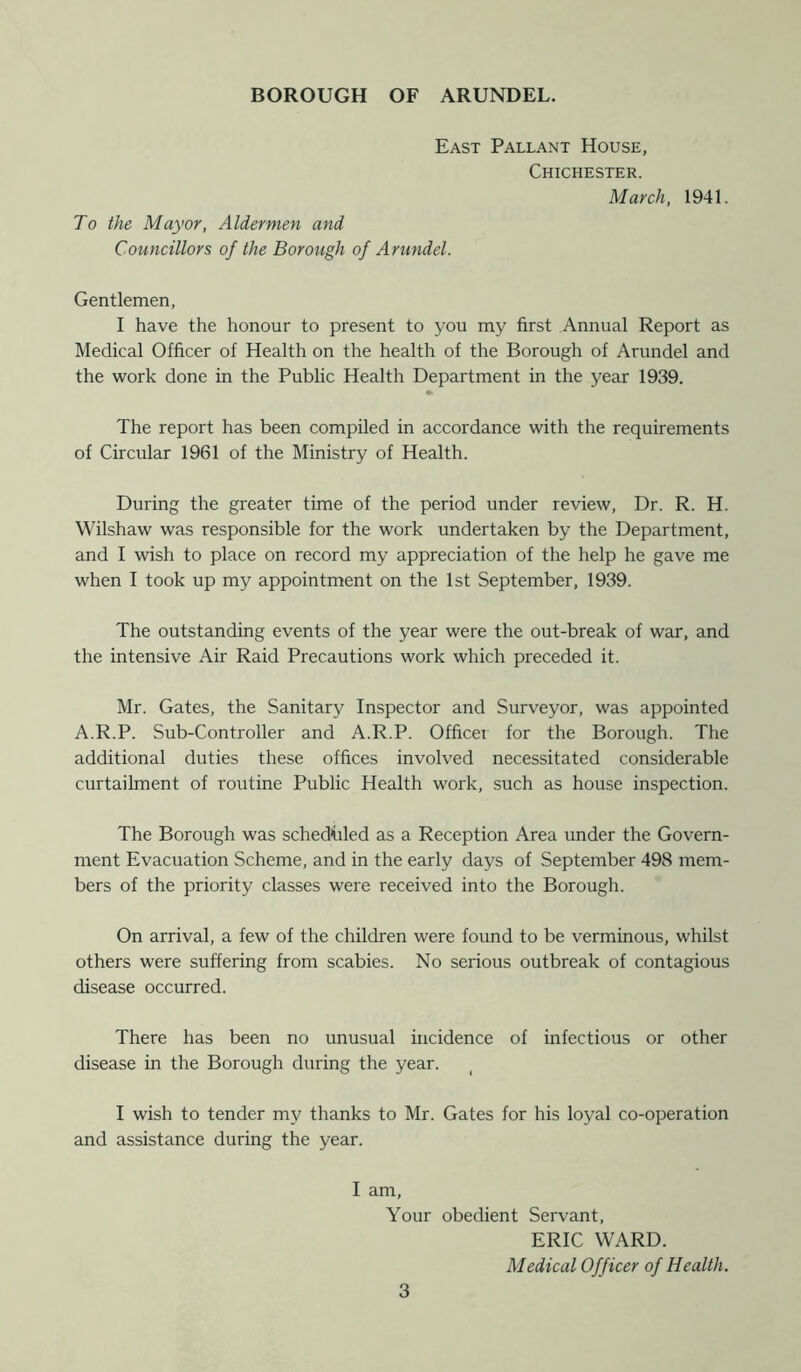 East Pallant House, Chichester. March, To the Mayor, Aldermen and Councillors of the Borough of Arundel. 1941. Gentlemen, I have the honour to present to you my first Annual Report as Medical Officer of Health on the health of the Borough of Arundel and the work done in the Public Health Department in the year 1939. The report has been compiled in accordance with the requirements of Circular 1961 of the Ministry of Health. During the greater time of the period under review, Dr. R. H. Wilshaw was responsible for the work undertaken by the Department, and I wish to place on record my appreciation of the help he gave me when I took up my appointment on the 1st September, 1939. The outstanding events of the year were the out-break of war, and the intensive Air Raid Precautions work which preceded it. Mr. Gates, the Sanitary Inspector and Surveyor, was appointed A.R.P. Sub-Controller and A.R.P. Officer for the Borough. The additional duties these offices involved necessitated considerable curtailment of routine Public Health work, such as house inspection. The Borough was scheduled as a Reception Area under the Govern- ment Evacuation Scheme, and in the early days of September 498 mem- bers of the priority classes were received into the Borough. On arrival, a few of the children were found to be verminous, whilst others were suffering from scabies. No serious outbreak of contagious disease occurred. There has been no unusual incidence of infectious or other disease in the Borough during the year. I wish to tender my thanks to Mr. Gates for his loyal co-operation and assistance during the year. I am. Your obedient Servant, ERIC WARD. Medical Officer of Health.