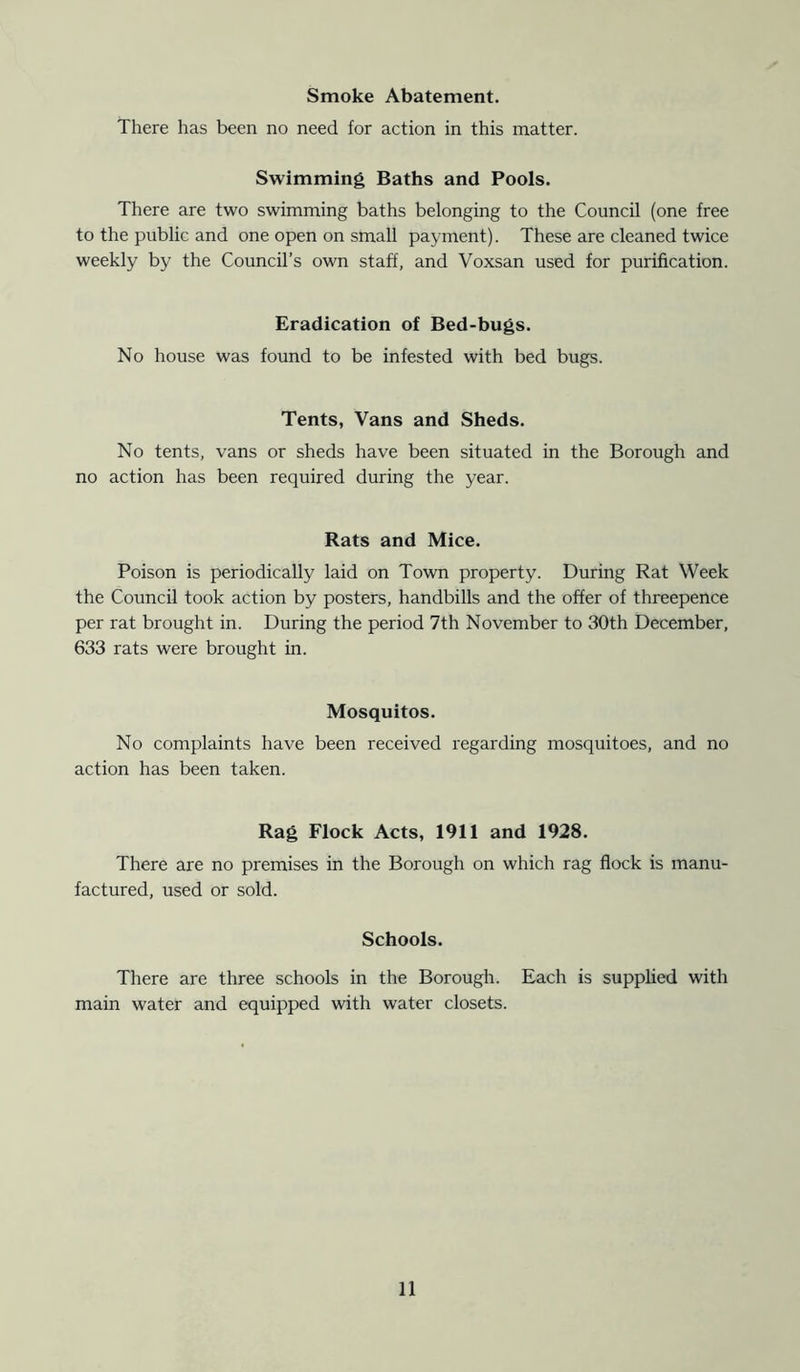 There has been no need for action in this matter. Swimming Baths and Pools. There are two swimming baths belonging to the Council (one free to the public and one open on small payment). These are cleaned twice weekly by the Council’s own staff, and Voxsan used for purification. Eradication of Bed-bugs. No house was found to be infested with bed bugs. Tents, Vans and Sheds. No tents, vans or sheds have been situated in the Borough and no action has been required during the year. Rats and Mice. Poison is periodically laid on Town property. During Rat Week the Council took action by posters, handbills and the offer of threepence per rat brought in. During the period 7th November to 30th December, 633 rats were brought in. Mosquitos. No complaints have been received regarding mosquitoes, and no action has been taken. Rag Flock Acts, 1911 and 1928. There are no premises in the Borough on which rag flock is manu- factured, used or sold. Schools. There are three schools in the Borough. Each is supplied with main water and equipped with water closets.