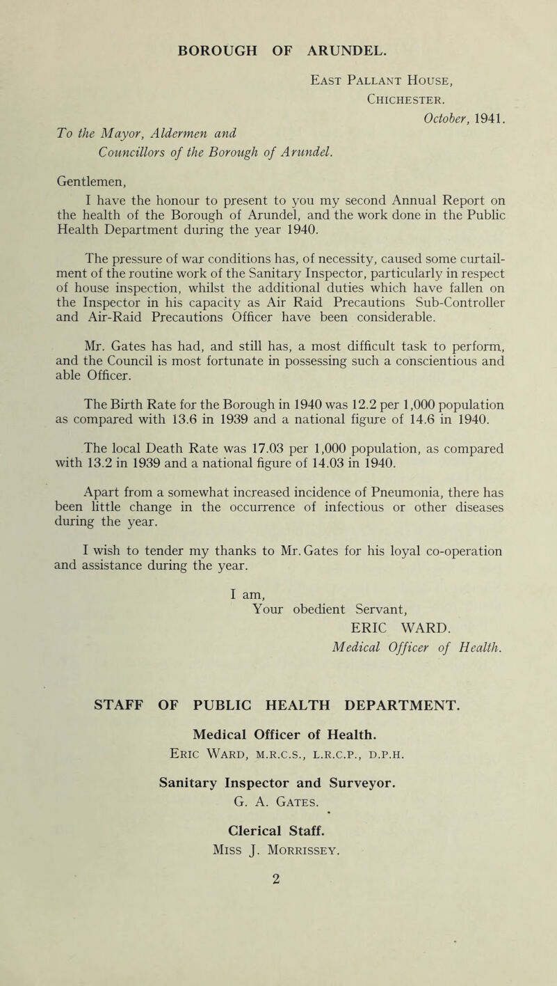 East Pallant House, Chichester. To the Mayor, Aldermen and Councillors of the Borough of Arundel. October, 1941. Gentlemen, I have the honour to present to you my second Annual Report on the health of the Borough of Arundel, and the work done in the Public Health Department during the year 1940. The pressure of war conditions has, of necessity, caused some curtail- ment of the routine work of the Sanitary Inspector, particularly in respect of house inspection, whilst the additional duties which have fallen on the Inspector in his capacity as Air Raid Precautions Sub-Controller and Air-Raid Precautions Officer have been considerable. Mr. Gates has had, and still has, a most difficult task to perform, and the Council is most fortunate in possessing such a conscientious and able Officer. The Birth Rate for the Borough in 1940 was 12.2 per 1,000 population as compared with 13.6 in 1939 and a national figure of 14.6 in 1940. The local Death Rate was 17.03 per 1,000 population, as compared with 13.2 in 1939 and a national figure of 14.03 in 1940. Apart from a somewhat increased incidence of Pneumonia, there has been little change in the occurrence of infectious or other diseases during the year. I wish to tender my thanks to Mr. Gates for his loyal co-operation and assistance during the year. I am, Your obedient Servant, ERIC WARD. Medical Officer of Health. STAFF OF PUBLIC HEALTH DEPARTMENT. Medical Officer of Health. Eric Ward, m.r.c.s., l.r.c.p., d.p.h. Sanitary Inspector and Surveyor. G. A. Gates. Clerical Staff. Miss J. Morrissey.