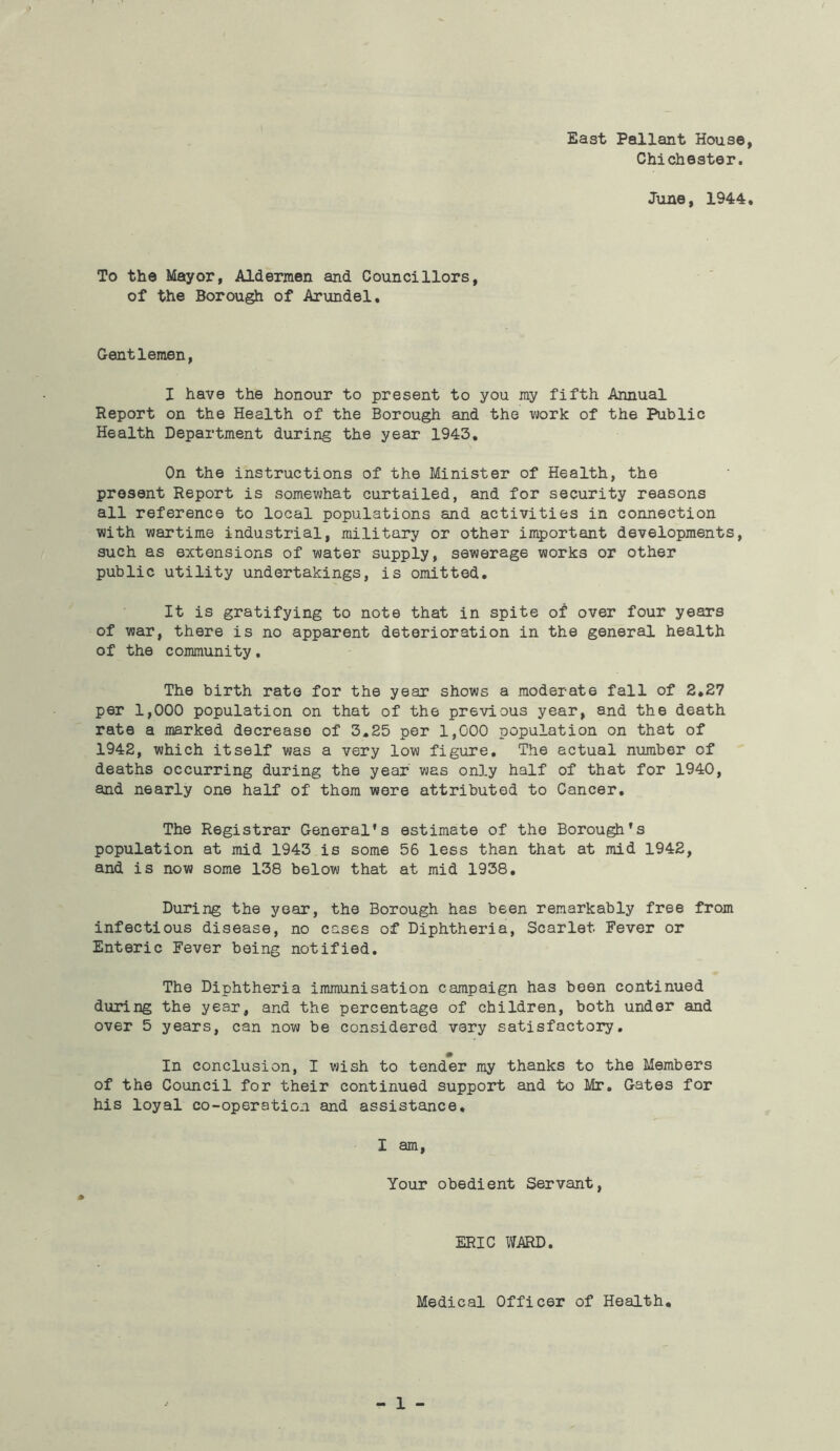 East Pallant House Chichester. June, 1944 To the Mayor, Aldermen and Councillors, of the Borough of Arundel, Gentlemen, I have the honour to present to you my fifth Annual Report on the Health of the Borough and the work of the Public Health Department during the year 1943. On the instructions of the Minister of Health, the present Report is somewhat curtailed, and for security reasons all reference to local populations and activities in connection with wartime industrial, military or other important developments, such as extensions of water supply, sewerage works or other public utility undertakings, is omitted. It is gratifying to note that in spite of over four years of war, there is no apparent deterioration in the general health of the community. The birth rate for the year shows a moderate fall of 2.27 per 1,000 population on that of the previous year, and the death rate a marked decrease of 3.25 per 1,000 population on that of 1942, which itself was a very low figure. The actual number of deaths occurring during the year was only half of that for 1940, and nearly one half of them were attributed to Cancer. The Registrar General's estimate of the Borough's population at mid 1943 is some 56 less than that at mid 1942, and is now some 138 below that at mid 1938. During the year, the Borough has been remarkably free from infectious disease, no cases of Diphtheria, Scarlet Fever or Enteric Fever being notified. The Diphtheria immunisation campaign has been continued during the year, and the percentage of children, both under and over 5 years, can now be considered very satisfactory. In conclusion, I wish to tender my thanks to the Members of the Council for their continued support and to Mr. Gates for his loyal co-operation and assistance, I am, Your obedient Servant, ERIC WARD. Medical Officer of Health