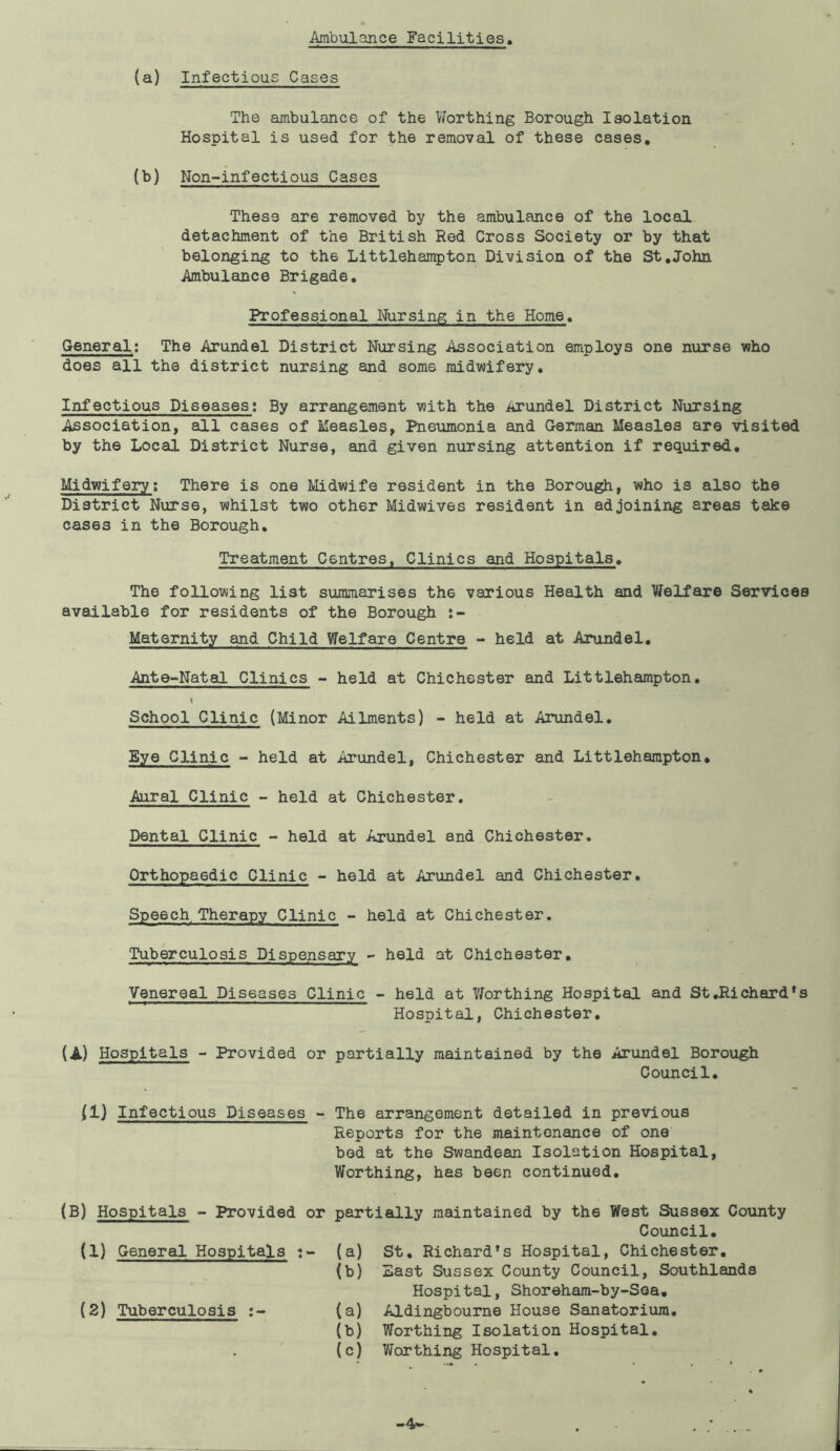 Ambulance Facilities (a) Infectious Cases The ambulance of the Worthing Borough Isolation Hospital is used for the removal of these cases. (b) Non-infectious Cases These are removed by the ambulance of the local detachment of the British Red Cross Society or by that belonging to th6 Littlehampton Division of the St.John Ambulance Brigade. Professional Nursing in the Home. General: The Arundel District Nursing Association employs one nurse who does all the district nursing and some midwifery. Infectious Diseases: By arrangement with the itrundel District Nursing Association, all cases of Measles, Pneumonia and German Measles are visited by the Local District Nurse, and given nursing attention if required. Midwifery: There is one Midwife resident in the Borough, who is also the District Nurse, whilst two other Midwives resident in adjoining areas take cases in the Borough. Treatment Centres, Clinics and Hospitals. The following list summarises the various Health and Welfare Services available for residents of the Borough Maternity and Child Welfare Centre - held at Arundel. Ante-Natal Clinics - held at Chichester and Littlehampton. I School Clinic (Minor Ailments) - held at Arundel. Eye Clinic - held at Arundel, Chichester and Littlehampton. Aural Clinic - held at Chichester. Dental Clinic - held at Arundel and Chichester. Orthopaedic Clinic - held at Arundel and Chichester. Speech Therapy Clinic - held at Chichester. Tuberculosis Dispensary - held at Chichester. Venereal Diseases Clinic - held at Worthing Hospital and St.Richard's Hospital, Chichester. (A) Hospitals - Provided or partially maintained by the Arundel Borough Council. 11) Infectious Diseases - The arrangement detailed in previous Reports for the maintenance of one bod at the Swandean Isolation Hospital, Worthing, has been continued. (B) Hospitals - Provided or (1) General Hospitals (2) Tuberculosis partially maintained by th6 West Sussex County Council. (a) St. Richard’s Hospital, Chichester. (b) East Sussex County Council, Southlands Hospital, Shoreham-by-Sea. (a) Aldingbourne House Sanatorium. (b) Worthing Isolation Hospital. (c) Worthing Hospital. -4-