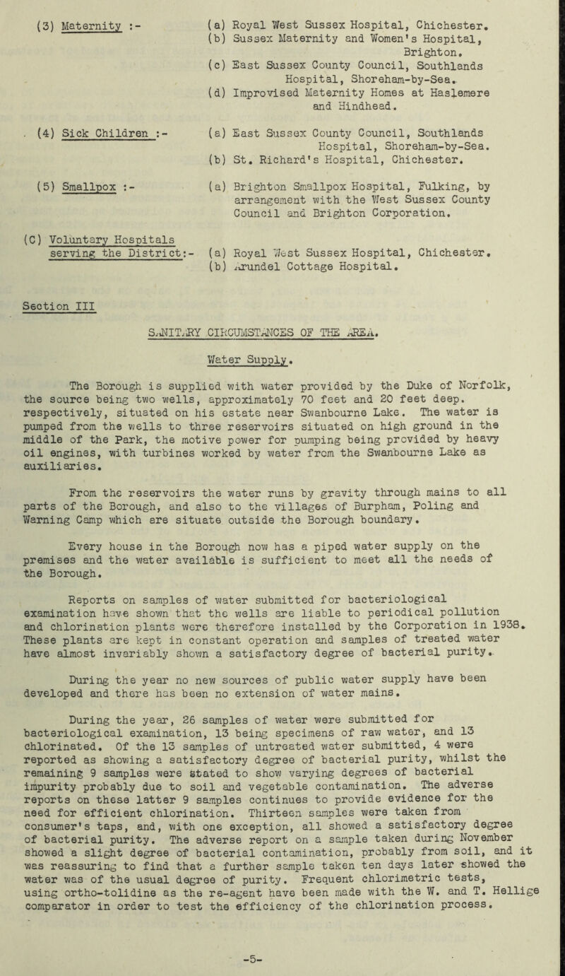 (3) Maternity (a) Royal West Sussex Hospital, Chichester. (b) Sussex Maternity and Women’s Hospital, Brighton. (c) East Sussex County Council, Southlands Hospital, Shoreham-by-Sea. (d) Improvised Maternity Homes at Haslemere and Hindhead. (4) Sick Children :- (5) Smallpox :- (a) East Sussex County Council, Southlands Hospital, Shoreham-by-Sea. (b) St. Richard’s Hospital, Chichester. (a) Brighton Smallpox Hospital, Fulking, by arrangement with the West Sussex County Council and Brighton Corporation. (C) Voluntary Hospitals serving the District:- (a) Royal West Sussex Hospital, Chichester. (b) Arundel Cottage Hospital. Section III S^NIT/RY CIRCUMSTANCES OF THE AREA. Water Supply. The Borough is supplied with water provided by the Duke of Norfolk, the source being two wells, approximately 70 feet and 20 feet deep, respectively, situated on his estate near Swanbourne Lake. The water is pumped from the wells to three reservoirs situated on high ground in the middle of the Park, the motive power for pumping being provided by heavy oil engines, with turbines worked by water from the Swanbourne Lake as auxiliaries. From the reservoirs the water runs by gravity through mains to all parts of the Borough, and also to the villages of Burpham, Poling and Warning Camp which are situate outside the Borough boundary. Every house in the Borough now has a piped water supply on the premises and the water available is sufficient to meet all the needs of the Borough. Reports on samples of water submitted for bacteriological examination have shown that the wells are liable to periodical pollution and chlorination plants were therefore installed by the Corporation in 1938. These plants are kept in constant operation and samples of treated water have almost invariably shown a satisfactory degree of bacterial purity.. I During the year no new sources of public water supply have been developed and there has been no extension of water mains. During the year, 26 samples of water were submitted for bacteriological examination, 13 being specimens of raw water, and 13 chlorinated. Of the 13 samples of untreated water submitted, 4 were reported as showing a satisfactory degree of bacterial purity, whilst the remaining 9 samples were stated to show varying degrees of bacterial impurity probably due to soil and vegetable contamination. The adverse reports on these latter 9 samples continues to provide evidence for the need for efficient chlorination. Thirteen samples were taken from consumer’s taps, and, with one exception, all showed a satisfactory degree of bacterial purity. The adverse report on a sample taken during November showed a slight degree of bacterial contamination, probably from soil, and it was reassuring to find that a further sample taken ten days later showed the water was of the usual degree of purity. Frequent chlorimetric tests, using ortho-tolidine as the re-agent have been made with the W. and T. Hellige comparator in order to test the efficiency of the chlorination process. -5-