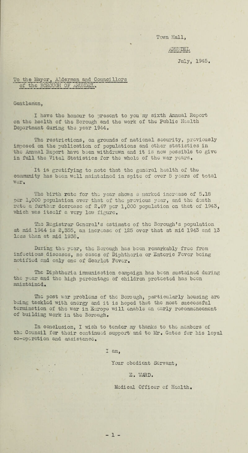 To the Mayor, Aldermen and Councillors of'the BOROUGH OF ARUKDEL. Town Hall, ARUIflEL July, 1945. Gentlemen, I have the honour to present to you my sixth Annual Report on the health of the Borough and the work of the Public Health Department during the year 1944e The restrictions, on grounds of national security, previously imposed on the publication of populations and other statistics in the Annual Report have been withdrawn and it is now possible to give in full the Vital Statistics for the whole of the war years. It is gratifying to note that the general health of the community has been well maintained in spite of over 5 years of total war. The birth rate for the year shows a marked increase of 5.18 per 1,000 population over that of the previous year, and the death rate a further decrease of 2.67 per 1,000 population on that of 1943, which was itself a very low figure. The Registrar General's estimate of the Borough’s population at mid 1944 is 2,355, an increase of 125 over that at mid 1943 and 13 less than at mid 1938. During the year, the Borough has been remarkably free from infectious diseases, no cases of Diphtheria or Enteric Fever being notified and only one of Scarlet Fever* The Diphtheria immunisation campaign has been sustained during the year and the high percentage of children protected has been maintained. The post war problems of the Borough, particularly housing are being tackled with energy and it is hoped that the most successful termination of the war in Europe will enable an early recommencement of building work in the Borough. In conclusion, I wish to tender my thanks to the members of the Council for their continued support and to Mr, Gates for his loyal co-operation and assistance. I am, Your obedient Servant, E. WARD. Medical Officer of Health,