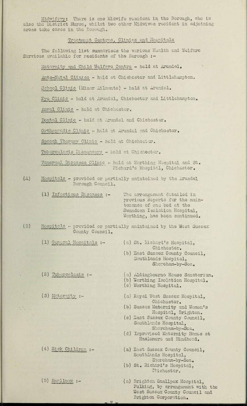 also the District Nurse, whilst two other Midwives resident in adjoining areas take cases in the Borough, Treatment Centres, Clinics and Hospitals The following list summarises the various Health and Welfare Services available for residents of the Borough :- Maternity and Child Welfare Centre - held at Arundel, Antq-Natal C11nics - held at Chichester and Littlehampton. School Clinic (Minor Ailments) - held at Arundel. Eye Clinic - held at Arundel, Chichoster and Littlchampton, Aural Clinic - held at Chichester, Dental Clinic - held at Arundel and Chichoster. Orthopaedic Clinic ~ held at nrundcl and Chichester. Speech Therapy Clinic - held at Chichester. Tubcrculosis Pispen-sary - held at Chichester, Venereal Diseases Clinic - held at Worthing Hospital and St, Richard's Hospital, Chichester, (A) Hospitals - provided or partially maintained by the Arundel Borough Councilc (1) Infectious Diseases The arrangement detailed in previous Reports for the main- tenance of one bed at the Swandoan Isolation Hospital, Worthing, has bCGn continued. (B) Hospitals ~ provided or parti ally maintained by the lest Sussex County Council, (1) General Hospitals (2) Tuberculosis :■ ( 3) Maternity :~ (4) Sick Children :~ (5) Smallpox (a) St. Richard’s Hospital, Chichoster, (b) Hast Sussex County Council, Southlands Hospital, Shoreham-by-Sea, (a) Aidingbourno House Sanatorium. (b) Worthing Isolation Hospital, (c) 'Worthing Hospital. (a) Royal West Sussox Hospital, Chichostor. (b) Sussex Maternity and Women's Hospital, Brighton. (c) Hast Sussox County Council, Southlands Hospital, Shoreham-by-Sca, (d) Improvised Maternity Hones at Haslcmerc and Hindhead. (a) East Sussex County Council, Southlands Hospital, 3horeham-by-Soa, (b) St. Richard’s Hospital, Chichestere (a) Brighton Smallpox Hospital, Hulking, by arrangement with the West Sussex County Council and Brighton Corporation, - a