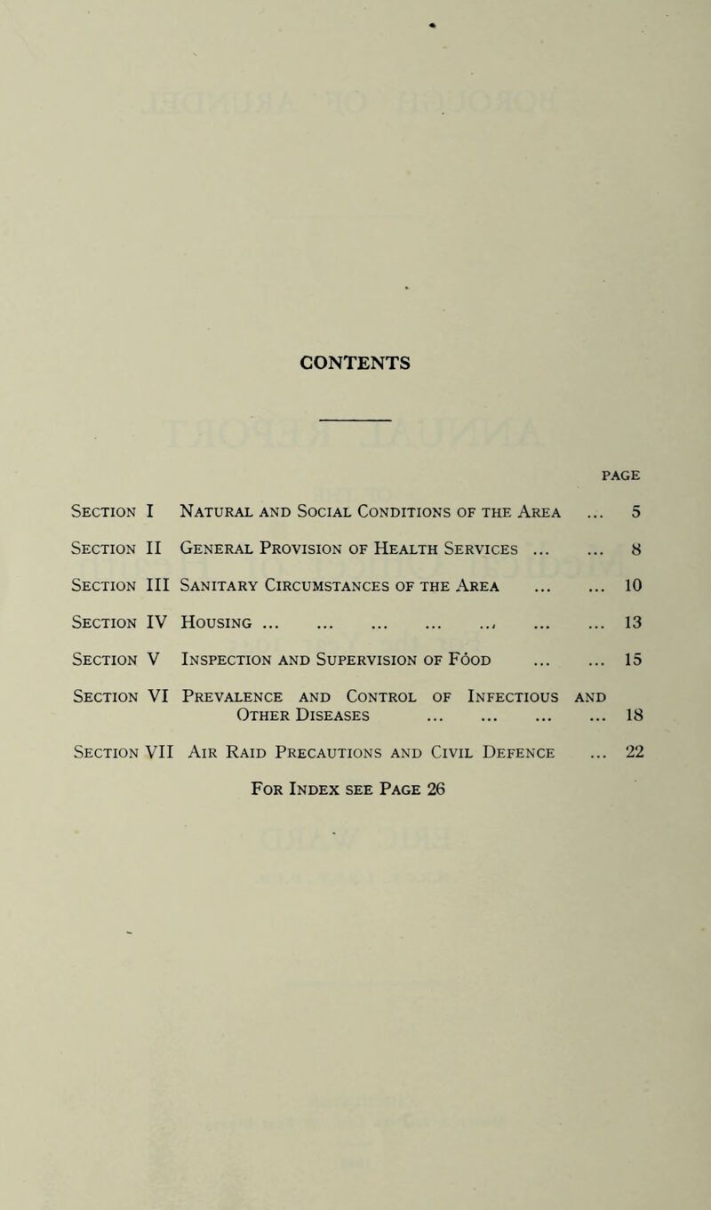 CONTENTS PAGE Section I Section II Section III Section IV Section V Section VI Section VII Natural and Social Conditions of the Area General Provision of Health Services ... Sanitary Circumstances of the Area Housing Inspection and Supervision of Food Prevalence and Control of Infectious Other Diseases Air Raid Precautions and Civil Defence AND 5 8 10 13 15 18 22 For Index see Page 26