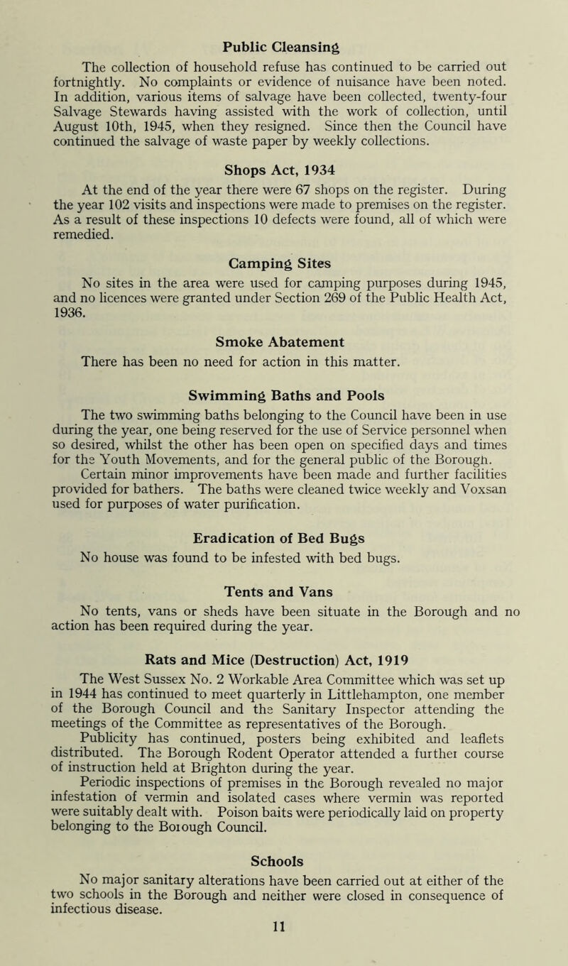 Public Cleansing The collection of household refuse has continued to be carried out fortnightly. No complaints or evidence of nuisance have been noted. In addition, various items of salvage have been collected, twenty-four Salvage Stewards having assisted with the work of collection, until August 10th, 1945, when they resigned. Since then the Council have continued the salvage of waste paper by weekly collections. Shops Act, 1934 At the end of the year there were 67 shops on the register. During the year 102 visits and inspections were made to premises on the register. As a result of these inspections 10 defects were found, all of which were remedied. Camping Sites No sites in the area were used for camping purposes during 1945, and no licences were granted under Section 269 of the Public Health Act, 1936. Smoke Abatement There has been no need for action in this matter. Swimming Baths and Pools The two swimming baths belonging to the Council have been in use during the year, one being reserved for the use of Service personnel when so desired, whilst the other has been open on specified days and times for the Youth Movements, and for the general public of the Borough. Certain minor improvements have been made and further facilities provided for bathers. The baths were cleaned twice weekly and Voxsan used for purposes of water purification. Eradication of Bed Bugs No house was found to be infested with bed bugs. Tents and Vans No tents, vans or sheds have been situate in the Borough and no action has been required during the year. Rats and Mice (Destruction) Act, 1919 The West Sussex No. 2 Workable Area Committee which was set up in 1944 has continued to meet quarterly in Littlehampton, one member of the Borough Council and the Sanitary Inspector attending the meetings of the Committee as representatives of the Borough. Pubhcity has continued, posters being exhibited and leaflets distributed. The Borough Rodent Operator attended a furthei course of instruction held at Brighton during the year. Periodic inspections of premises in the Borough revealed no major infestation of vermin and isolated cases where vermin was reported were suitably dealt with. Poison baits were periodically laid on property belonging to the Borough Council. Schools No major sanitary alterations have been carried out at either of the two schools in the Borough and neither were closed in consequence of infectious disease.