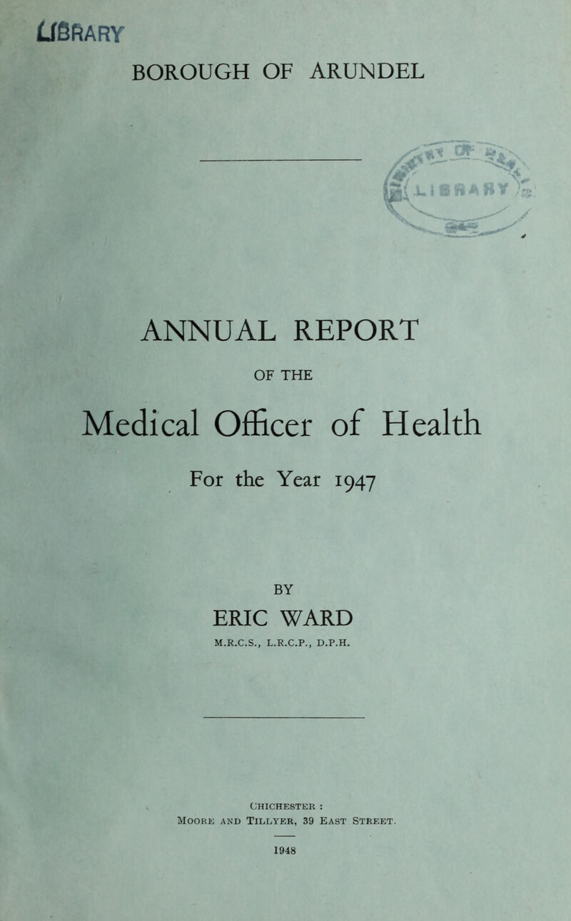 LfSftARY BOROUGH OF ARUNDEL ANNUAL REPORT OF THE Medical Officer of Health For the Year 1947 BY ERIC WARD CHICHESTER : Moore and Tillyer, 39 East Street.