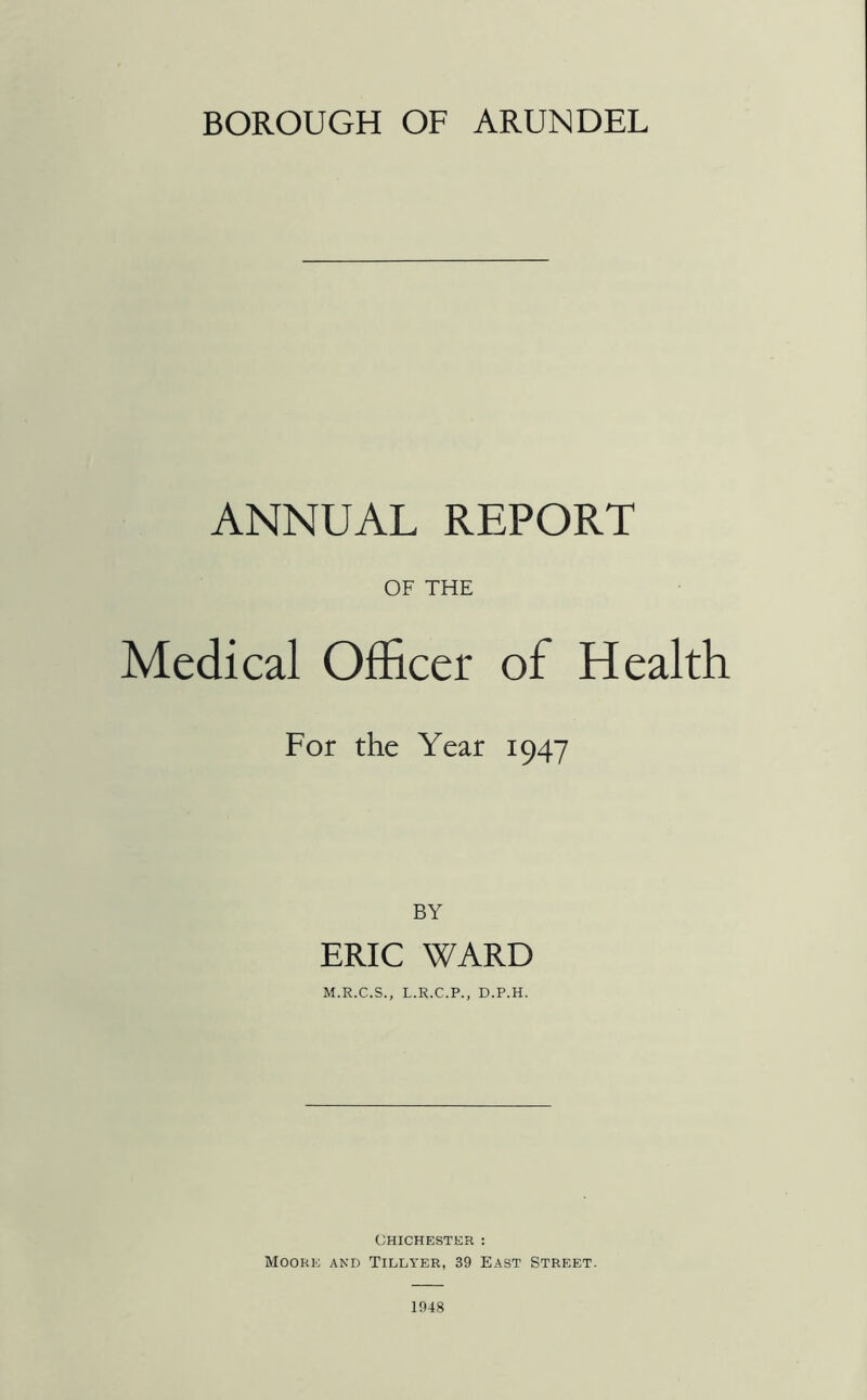 BOROUGH OF ARUNDEL ANNUAL REPORT OF THE Medical Officer of Health For the Year 1947 BY ERIC WARD Chichester : Moore and Tillyer, 39 East Street. 1948