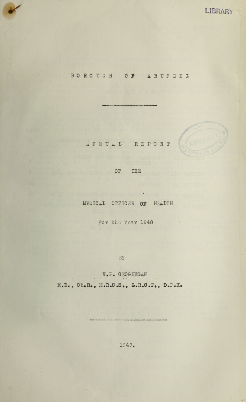 LIBRARY BOROUGH OF ARUNDEL a N N U a Jj RETORT OF THE MEDICAL OFFICER OF HEALTH For tho Year 1948 BY V.P. GBOGHEGxiN M.D., Ch*B# , H.R.C.S., L.R.C.P*, D.P.H. 1949