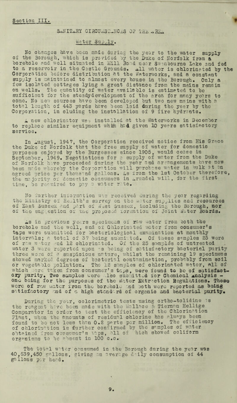 Section III. t SoNIT^RY CIRCUiiJBT—NGx3 OR THE -j.RMj. Water Supply. No changes have been made during the year to the water supply of the Borough, which is provided by the Duke of Norfolk from a borehole and well situated in Mill Rond near Swanbourne Lake and fed to a reservoir in the Castle Grounds, ull water is chlorinated by the Corporation before distribution at the Waterworks, and a oonstant supply is maintained to almost every house in the Borough. Only a few isolated cottages lying a great distance from the mains remain on wells. The quantity of water available is estimated to be sufficient for the steady development of the area for many years to come. No new sources have been developed but two new mains with a total length of 443 yards have been laid during the year by the Corporation, in eluding the installation of 9 fire hydrants. M new chlorinator was installed at the Waterworks in December to replace similar equipment which had given 10 years satisfactory service. In ^ugust, 1947, the Corporation received notice from His Grace the Duke of Norfolk that the free supply of water for domestic purposes enjoyed by the Burgesses since 1905, would cease in September, 1949. Negotiations for a supply of water from the Duke of Norfolk have proceeded during the year and arrangements have now been made whereby the Corporation will purchase water in bulk a t an agreed nrice per thousand gallons. Ls from the 1st October therefore, the majority of domestic consumers in ^rundel will, for the first time, be required to pay a water rate. No further information was received during the year regarding the Ministry of Health’s survey on the nutor supplies and resources of East Sussex and part of Wost Sussex, including the Borough, nor of the suggestion of tne proposed formation of Joint Water Boards. Ms in previous years specimens of raw water from both the borehole and the well, and of Chlorinated water from consumers taps were submitted for bacteriological examination at monthly intervals; a total of 37 being submitted. Of these samples 25 were of raw w-tor and 12 chlorinated. Of the 25 samples of untreated water 3 were reported upon ~s being of satisfactory bacterial purity three were of a suspicious nature, whilst the remaining 19 specimens showed marked degrees of bacterial contamination, probably from soil or vegeta-blo pollution. The 12 samples of chlorinated water, all of which acre taken from consumers taps, were found to bo of satisfact- ory purity. Two samples were .Iso submitted for Chemical analysis - ono being for the purposes of the Water Extraction Regulations. These were of raw water from the- borehole :nd both were reported as boing satisfa.ctory and of c. high standard of orgeanio and bacterial purity* During the year, colorimetric tests using ortho-tolidine 's the reagent have been made with the Wallace & Tiernnn Hellige Comparator in order to test the efficiency of the Chlorination Flant, when the amounts of residual chlorine has always been found to bo not less than 0.2 p^rts per million. The efficiency of chlorination is further confirmed by the samples of.water obtained from consumer’s taps, all of hich showed coliform organisms to be absent in 100 c.c. The total water consumed in the Borough during the year was 40,539,450 gallons, giving an average daily consumption of 44 gallons per head.