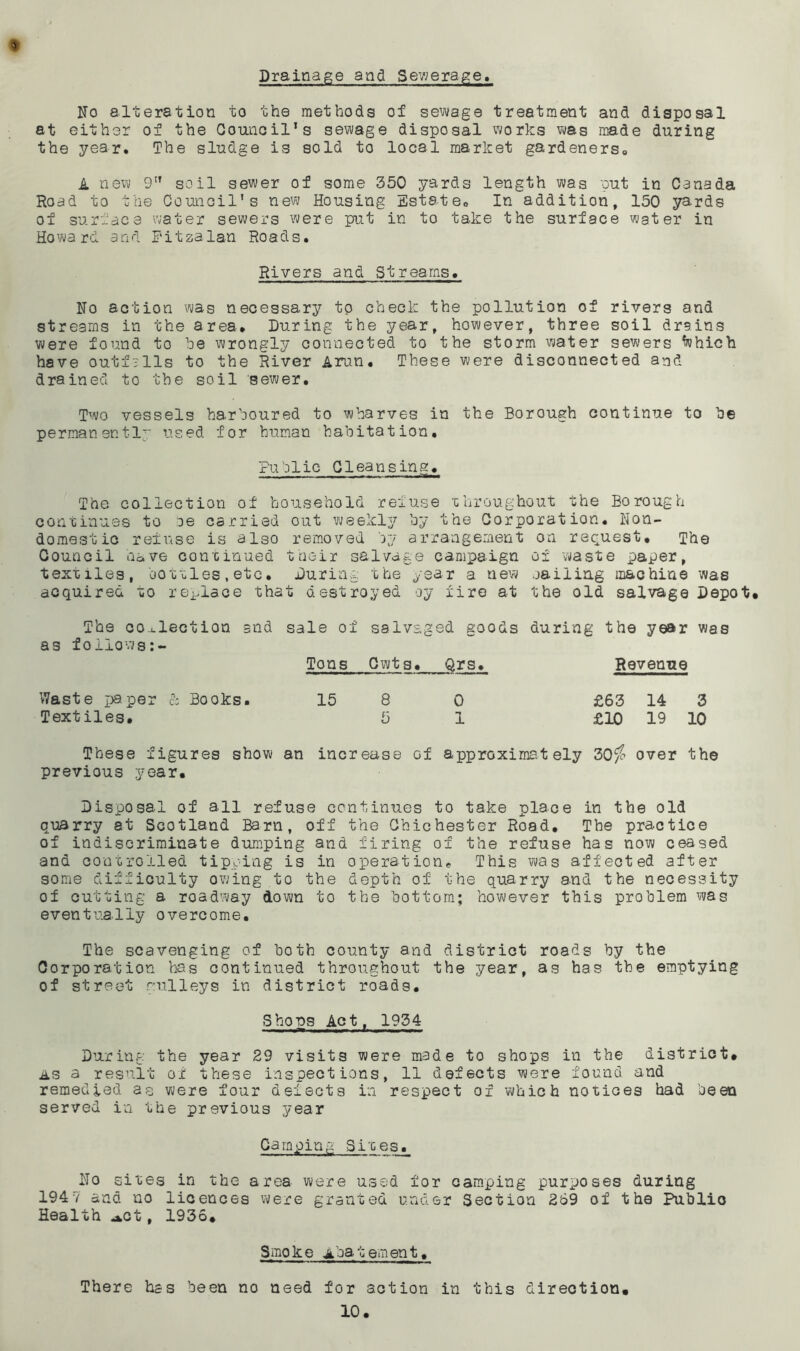 Drainage and Sewerage. No alteration to the methods of sewage treatment and disposal at either of the Council’s sewage disposal works was made during the year. The sludge is sold to local market gardeners., A new 9” soil sewer of some 350 yards length was put in Canada Road to the Council's new Housing Estate. In addition, 150 yards of surface water sewers were put in to take the surface water in Howard and Eitzalan Roads. Rivers and Streams. No action was necessary to check the pollution of rivers and streams in the area* During the year, however, three soil drains were found to be wrongly connected to the storm water sewers fohich have outfalls to the River Arun. These were disconnected and drained to the soil sewer. Two vessels harboured to wharves in the Borough continue to be permanent!'; used for human habitation. Public Clean sins. - - ^— The collection of household refuse throughout the Borough continues to :oe carried out weekly by the Corporation. Non- domestic refuse is also removed by arrangement on request. The Council nave continued their salvage campaign of waste paper, textiles, bottles, etc. During: the year a new nailing machine was acquired to replace that destroyed oy fire at the old salvage Depot* The collection and as follows sale of salvaged goods Tons Cwts* Qrs. during the year was Revenue Waste paper & Books. 15 8 0 £63 14 3 Textiles* 5 1 £10 19 10 These figures show an increase of approximately 30$ over the previous year* Disposal of all refuse continues to take place in the old quarry at Scotland Barn, off the Chichester Road. The practice of indiscriminate dumping and firing of the refuse has now ceased and controlled tipping is in operation. This was affected after some difficulty owing to the depth of the quarry and the necessity of cutting a roadway down to the bottom; however this problem was eventually overcome. The scavenging of both county and district roads by the Corporation has continued throughout the year, as has the emptying of street gulleys in district roads. Shops Act, 1934 During the year 29 visits were made to shops in the district. as a result of these inspections, 11 defects were found and remedied as were four defects in respect ox which notices had been served in the previous year Camping Sixes. No sites in the area were used for camping purposes during 1947 and no licences were granted under Section 269 of the Public Health *ot, 1936. S mo k e a ba t em en t. There has been no need for action in this direction.