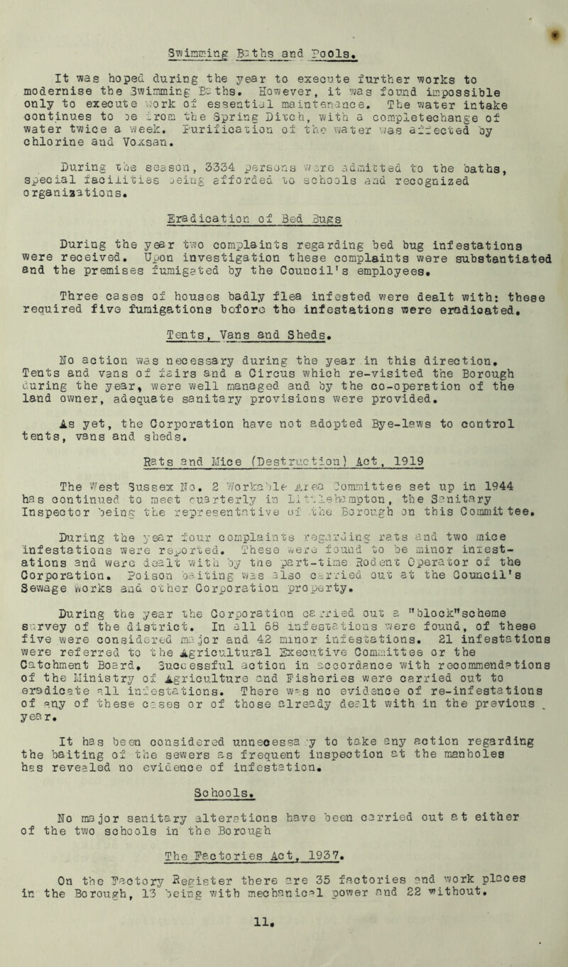 ■Swigging Boths and Pools. It was hoped during the year to execute further works to modernise the Swimming Paths. However, it was found impossible only to execute work of essential maintenance. The water intake continues to De from the Spring Diuch, with a completechange of water twice a week. Purification of the water was affected by chlorine and Voxsan. During the season, 3334 persons were admitted to the baths, special facilities oeing afforded to schools and recognized o rganiaations. * Eradication of Bed Bugs During the year two complaints regarding bed bug infestations were received. Upon investigation these complaints were substantiated and the premises fumigated by the Council’s employees. Three cases of houses badly flea infested were dealt with: these required five fumigations before the infestations were eradicated. Tents, Vans and Sheds• Ho action was necessary during the year in this direction. Tents and vans of fairs and a Circus which re-visited the Borough during the year, were well managed and by the co-operation of the land owner, adequate sanitary provisions were provided. As yet, the Corporation have not adopted Bye-laws to control tents, vans and sheds. Rats and Mice (Destruction) Act, 1919 The West Sussex No. 2 Workable Area Committee set up in 1944 has continued to meet quarterly in Li tile ha rapt on , the Sanitary Inspector being the representative of the Borough on this Committee, During the year four complaints regarding rats and two mice infestations were reported. These were found to be minor infest- ations and were dealt with by the part-time Rodent Operator of the Corporation. Poison baiting was also carried out at the Council's Sewage works and other Corporation property. During the year the Corporation carried out a block”scheme survey of the district. In all 68 infestations were found, of these five were considered major and 42 minor infestations. 21 infestations were referred to the Agricultural Executive Committee or the Catchment Board, Successful action in accordance with recommend»tions of the Ministry of Agriculture and Fisheries were carried out to eradicate all infestations. There was no evidence of re-infestations of any of these cases or of those already dealt with in the previous year. It has been considered unneoessa y to take any action regarding the baiting of the sewers as frequent inspection at the manholes has revealed no evidence of infestation. Sc hools. No major sanitary alterations have been carried out at either of the two schools in the Borough The Factories Act, 1937. On the Factory -Register there are 35 factories and work places ir. the Borough, 13 being with mechanical power and 22 without.
