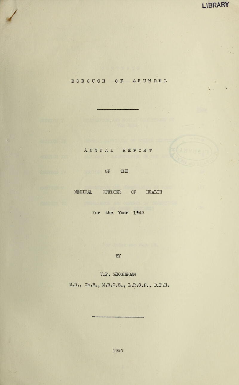 / library BOROUGH OF AR annual repo OF THE MEDICAL OFFICER OF For the Year 1949 BY V.P. GEOGHEGAN M.D., Gh.B., M.R.C.S., L.R.C. N D E L T HEALTH ., D.P.H. 1950