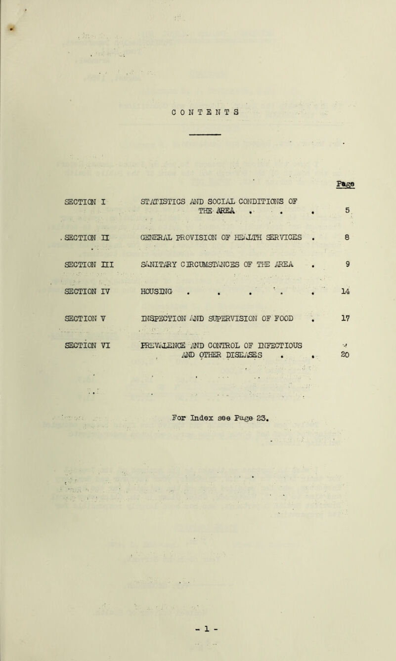 CONTENTS P&ge SECTION I STATISTICS MD SOCIAL CONDITIONS OF THE-AREA .• - . , 5. 1 ' |' ' i . .» . SECTION II GENERAL PROVISION OF HEi’CLTH SERVICES . 8 SECTION HI SANITARY CIRCUMSTANCES OF THE AREA . 9 SECTION IV HOUSING . . . ' .14 SECTION V INSPECTION AND SUPERVISION OF FOOD . 17 SECTION VI PREVALENCE AND CONTROL OF INFECTIOUS r AND OTHER DISEASES . . 20 For Index see Page 23.