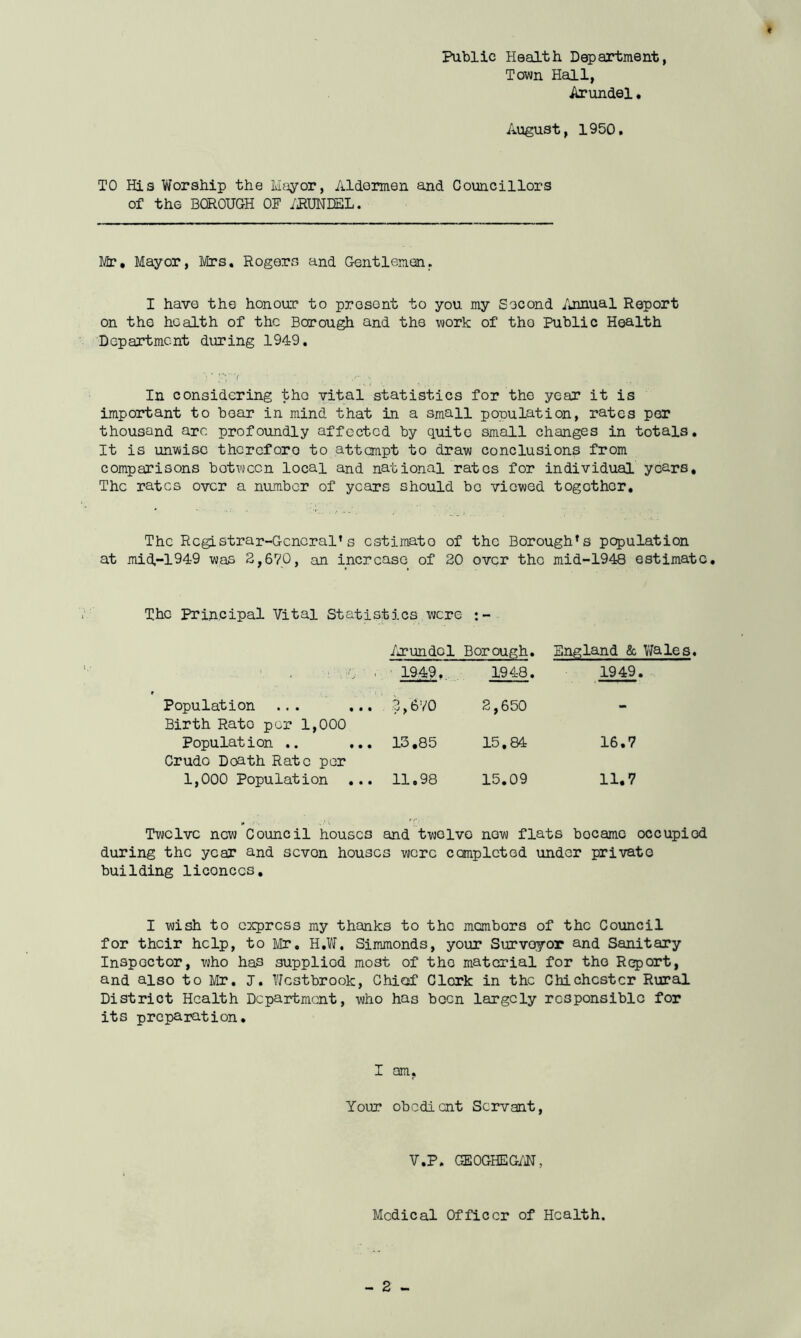 t Public Health Department, Town Hall, Arundel. August, 1950. TO His Worship the Mayor, Aldermen and Councillors of the BOROUGH OF ARUNDEL. Mr. Mayor, Mrs. Rogers and Gentlemen. I have the honour to present to you my Second Annual Report on the health of the Borough and the work of the Public Health Department during 1949. * !-T7 ‘ ■ ./“ -■ ‘ 1 '• ■ ' , * • 'f. 1 . In considering the vital statistics for the year it is important to boar in mind that in a small population, rates per thousand arc profoundly affected by quite small changes in totals. It is unwise thereforo to attempt to draw conclusions from comparisons botween local and national rates for individual years. The rates over a number of years should be viewed together. The Registrar-General’s cstimato of the Borough’s population at mid-194-9 was 2,670, an increase of 20 over the mid-1948 estimate. The Principal Vital Statistics were : Arundel Borough. England & Wales. ■: : \ Tj ' ■' 1949. 1948. 1949. Population ... ... 2,670 2,650 - Birth Rato per 1,000 Population .. ... 13.85 15.84 16.7 CrudG Doath Rate per 1,000 Population ... 11.98 15.09 11.7 Twelve new Council houses and twelve now flats became occupied during the year and sevon houses were completed under private building liconccs. I wish to egress my thanks to the membors of the Council for their help, to Mr. H.W, Simmonds, your Survoyor and Sanitary Inspector, who has supplied most of tho material for the Report, and also to Mr. J. Westbrook, Chief Clerk in the Chichester Rural District Health Department, who has boon largely responsible for its preparation. I am, Your obedient Servant, V.P. GEOGHEG/N, Medical Officer of Health.